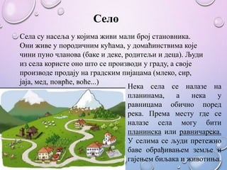 Село
Села су насеља у којима живи мали број становника.
Они живе у породичним кућама, у домаћинствима које
чини пуно чланова (баке и деке, родитељи и деца). Људи
из села користе оно што се производи у граду, а своје
производе продају на градским пијацама (млеко, сир,
јаја, мед, поврће, воће...)
Нека села се налазе на
планинама, а нека у
равницама обично поред
река. Према месту где се
налазе села могу бити
планинска или равничарска.
У селима се људи претежно
баве обрађивањем земље и
гајењем биљака и животиња.
 