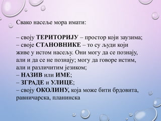 Свако насеље мора имати:
– своју ТЕРИТОРИЈУ – простор који заузима;
– своје СТАНОВНИКЕ – то су људи који
живе у истом насељу. Они могу да се познају,
али и да се не познају; могу да говоре истим,
али и различитим језиком;
– НАЗИВ или ИМЕ;
– ЗГРАДЕ и УЛИЦЕ;
– своју ОКОЛИНУ, која може бити брдовита,
равничарска, планинска
 