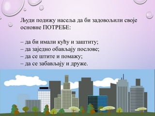 Људи подижу насеља да би задовољили своје
основне ПОТРЕБЕ:
– да би имали кућу и заштиту;
– да заједно обављају послове;
– да се штите и помажу;
– да се забављају и друже.
 