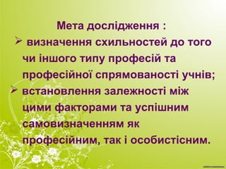 Мета дослідження :
 визначення схильностей до того
чи іншого типу професій та
професійної спрямованості учнів;
 встановлення залежності між
цими факторами та успішним
самовизначенням як
професійним, так і особистісним.
 