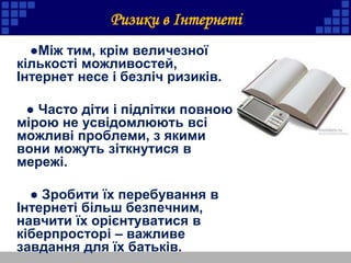 Ризики в Інтернеті
●Між тим, крім величезної
кількості можливостей,
Інтернет несе і безліч ризиків.
● Часто діти і підлітки повною
мірою не усвідомлюють всі
можливі проблеми, з якими
вони можуть зіткнутися в
мережі.
● Зробити їх перебування в
Інтернеті більш безпечним,
навчити їх орієнтуватися в
кіберпросторі – важливе
завдання для їх батьків.
 