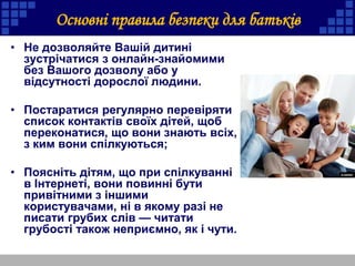 • Не дозволяйте Вашій дитині
зустрічатися з онлайн-знайомими
без Вашого дозволу або у
відсутності дорослої людини.
• Постаратися регулярно перевіряти
список контактів своїх дітей, щоб
переконатися, що вони знають всіх,
з ким вони спілкуються;
• Поясніть дітям, що при спілкуванні
в Інтернеті, вони повинні бути
привітними з іншими
користувачами, ні в якому разі не
писати грубих слів — читати
грубості також неприємно, як і чути.
Основні правила безпеки для батьків
 