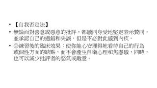 • 【自我否定法】
• 無論面對善意或惡意的批評，都感同身受地堅定表示贊同，
並承認自己的過錯和失誤，但是不必對此感到內疚。
• ◎練習後的臨床效果︰使你能心安理得地看待自己的行為
或個性方面的缺點，而不會產生自衛心理和焦慮感，同時，
也可以減少批評者的怒氣或敵意。
 