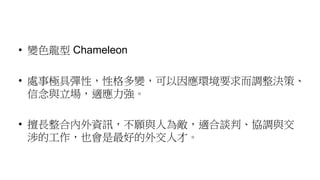 • 變色龍型 Chameleon
• 處事極具彈性，性格多變，可以因應環境要求而調整決策、
信念與立場，適應力強。
• 擅長整合內外資訊，不願與人為敵，適合談判、協調與交
涉的工作，也會是最好的外交人才。
 