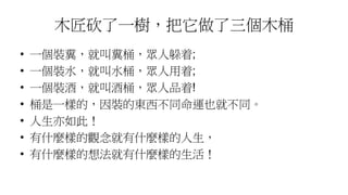 木匠砍了一樹，把它做了三個木桶
• 一個裝糞，就叫糞桶，眾人躲着;
• 一個裝水，就叫水桶，眾人用着;
• 一個裝酒，就叫酒桶，眾人品着!
• 桶是一樣的，因裝的東西不同命運也就不同。
• 人生亦如此！
• 有什麼樣的觀念就有什麼樣的人生，
• 有什麼樣的想法就有什麼樣的生活！
 