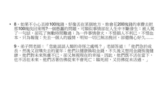 • 8、如果不小心丟掉100塊錢，好像丟在某個地方，妳會花200塊錢的車費去把
那100塊找回來嗎?一個愚蠢的問題，可類似事情卻在人生中不斷發生：被人罵
了一句話，卻花了無數時間難過；為一件事情發火，不惜損人不利已，不惜血
本，只為報復；失去一個人的感情，明知一切已無法挽回，卻還傷心好久……
9、弟子問老師：「您能談談人類的奇怪之處嗎？」老師答道：「他們急於成
長，然後又哀嘆失去的童年；他們以健康換取金錢，不久後又想用金錢恢復健
康。他們對未來焦慮不已，卻又無視現在的幸福。因此，他們既不活在當下，
也不活在未來。他們活著仿佛從來不會死亡；臨死前，又仿佛從未活過。」
 