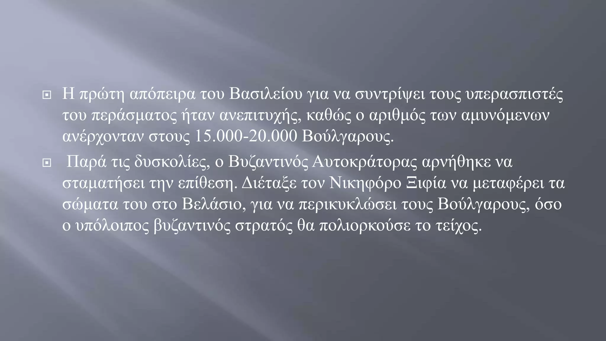  Η πρώτη απόπειρα του Βασιλείου για να συντρίψει τους υπερασπιστές
του περάσματος ήταν ανεπιτυχής, καθώς ο αριθμός των αμυνόμενων
ανέρχονταν στους 15.000-20.000 Βούλγαρους.
 Παρά τις δυσκολίες, ο Βυζαντινός Αυτοκράτορας αρνήθηκε να
σταματήσει την επίθεση. Διέταξε τον Νικηφόρο Ξιφία να μεταφέρει τα
σώματα του στο Βελάσιο, για να περικυκλώσει τους Βούλγαρους, όσο
ο υπόλοιπος βυζαντινός στρατός θα πολιορκούσε το τείχος.
 