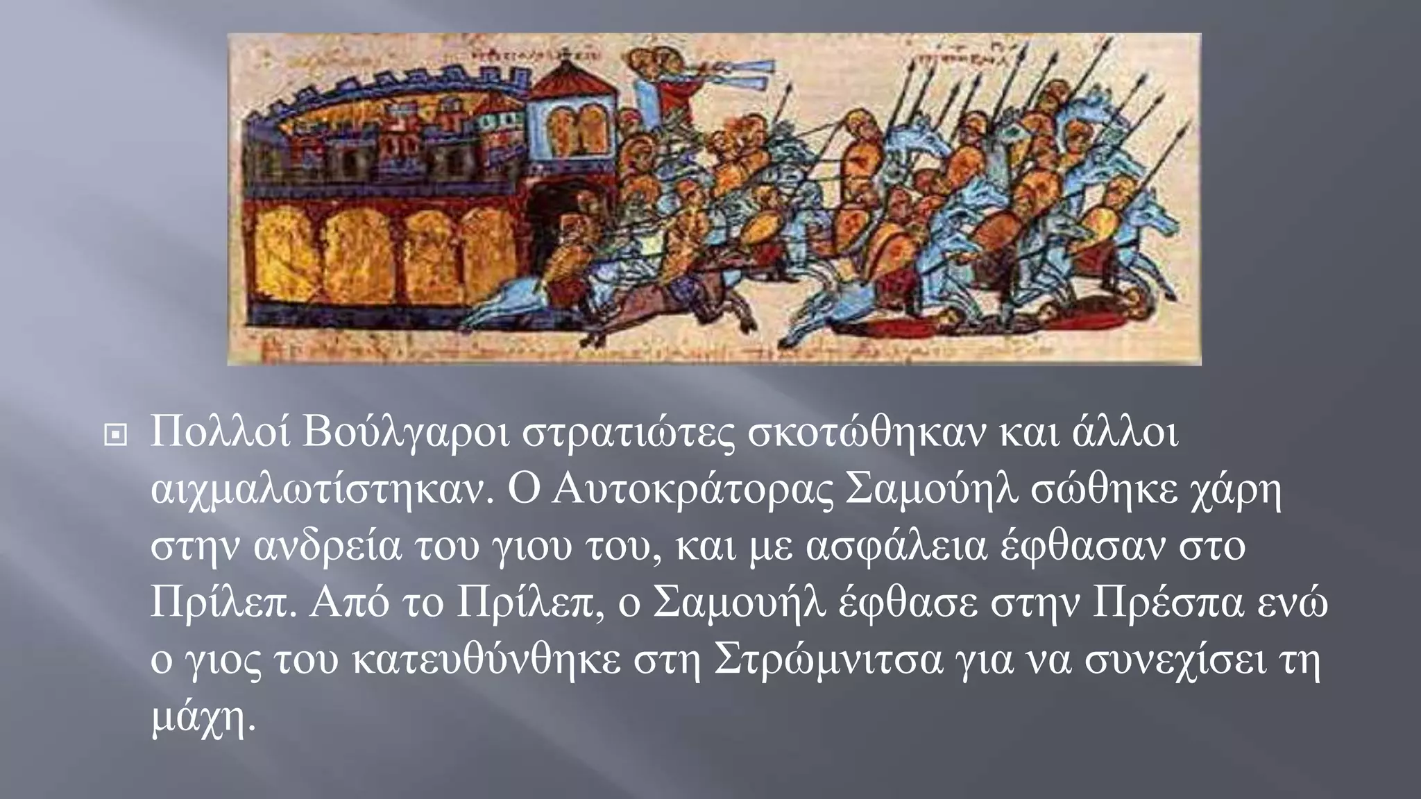  Πολλοί Βούλγαροι στρατιώτες σκοτώθηκαν και άλλοι
αιχμαλωτίστηκαν. Ο Αυτοκράτορας Σαμούηλ σώθηκε χάρη
στην ανδρεία του γιου του, και με ασφάλεια έφθασαν στο
Πρίλεπ. Από το Πρίλεπ, ο Σαμουήλ έφθασε στην Πρέσπα ενώ
ο γιος του κατευθύνθηκε στη Στρώμνιτσα για να συνεχίσει τη
μάχη.
 