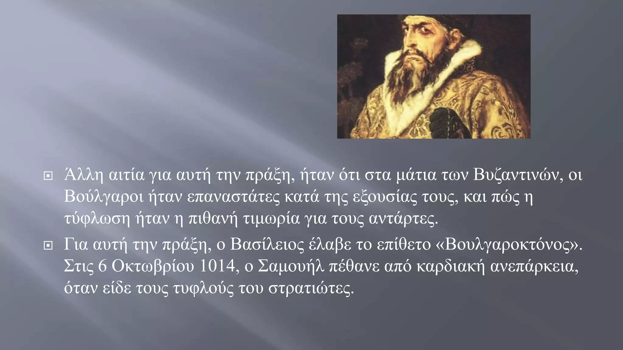  Άλλη αιτία για αυτή την πράξη, ήταν ότι στα μάτια των Βυζαντινών, οι
Βούλγαροι ήταν επαναστάτες κατά της εξουσίας τους, και πώς η
τύφλωση ήταν η πιθανή τιμωρία για τους αντάρτες.
 Για αυτή την πράξη, ο Βασίλειος έλαβε το επίθετο «Βουλγαροκτόνος».
Στις 6 Οκτωβρίου 1014, ο Σαμουήλ πέθανε από καρδιακή ανεπάρκεια,
όταν είδε τους τυφλούς του στρατιώτες.
 