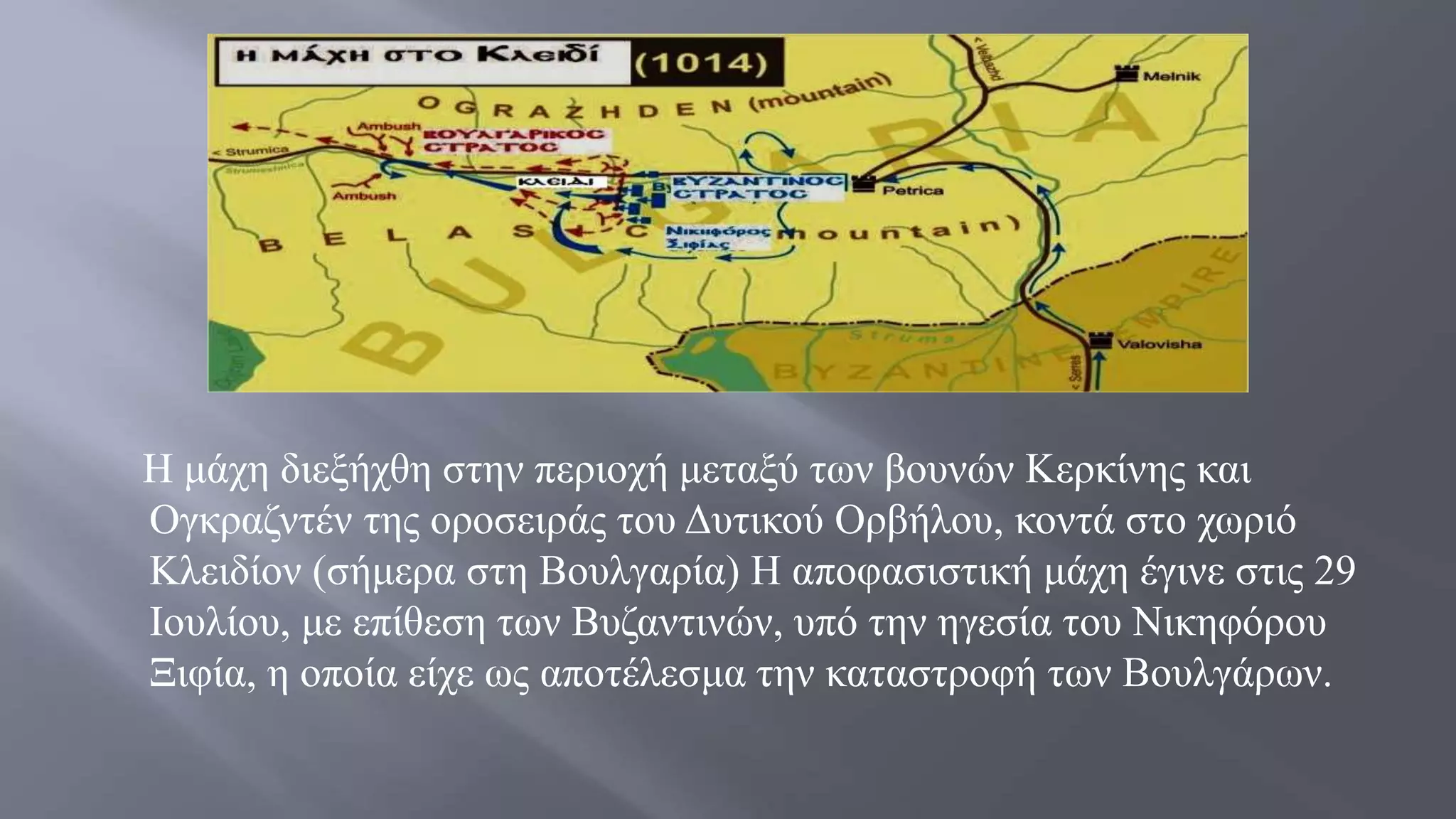 Η μάχη διεξήχθη στην περιοχή μεταξύ των βουνών Κερκίνης και
Ογκραζντέν της οροσειράς του Δυτικού Ορβήλου, κοντά στο χωριό
Κλειδίον (σήμερα στη Βουλγαρία) Η αποφασιστική μάχη έγινε στις 29
Ιουλίου, με επίθεση των Βυζαντινών, υπό την ηγεσία του Νικηφόρου
Ξιφία, η οποία είχε ως αποτέλεσμα την καταστροφή των Βουλγάρων.
 