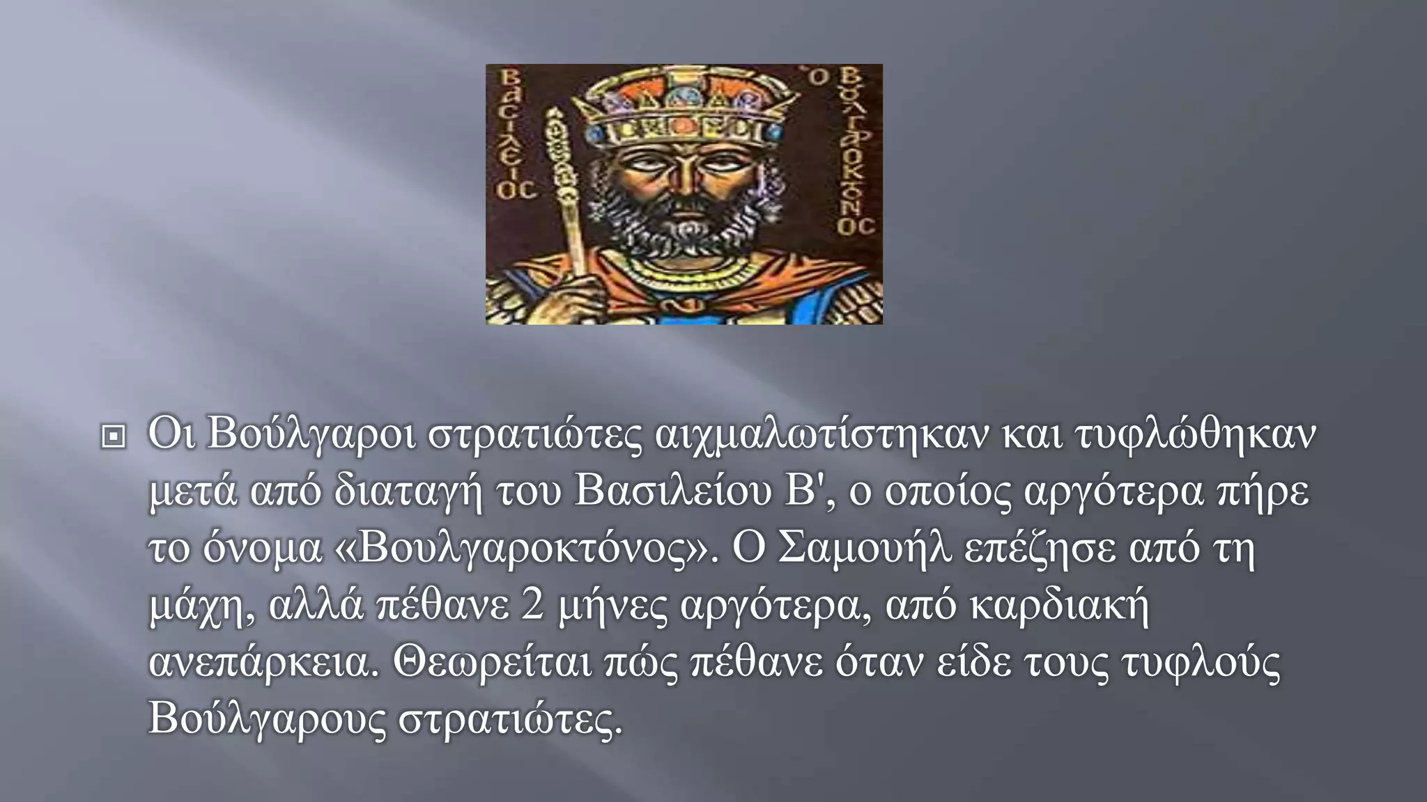  Οι Βούλγαροι στρατιώτες αιχμαλωτίστηκαν και τυφλώθηκαν
μετά από διαταγή του Βασιλείου Β', ο οποίος αργότερα πήρε
το όνομα «Βουλγαροκτόνος». Ο Σαμουήλ επέζησε από τη
μάχη, αλλά πέθανε 2 μήνες αργότερα, από καρδιακή
ανεπάρκεια. Θεωρείται πώς πέθανε όταν είδε τους τυφλούς
Βούλγαρους στρατιώτες.
 