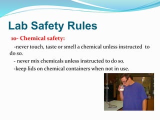 Lab Safety Rules
10- Chemical safety:
-never touch, taste or smell a chemical unless instructed to
do so.
- never mix chemicals unless instructed to do so.
-keep lids on chemical containers when not in use.
 