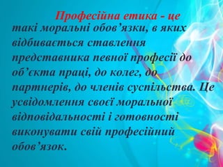 такі моральні обов’язки, в яких
відбивається ставлення
представника певної професії до
об’єкта праці, до колег, до
партнерів, до членів суспільства. Це
усвідомлення своєї моральної
відповідальності і готовності
виконувати свій професійний
обов’язок.
Професійна етика - це
 