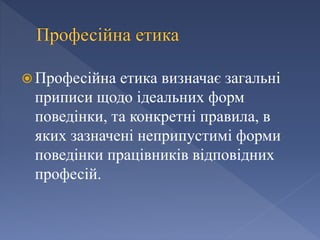  Професійна етика визначає загальні
приписи щодо ідеальних форм
поведінки, та конкретні правила, в
яких зазначені неприпустимі форми
поведінки працівників відповідних
професій.
 
