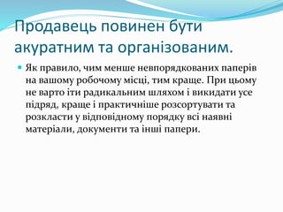 Продавець повинен бути
акуратним та організованим.
 Як правило, чим менше невпорядкованих паперів
на вашому робочому місці, тим краще. При цьому
не варто іти радикальним шляхом і викидати усе
підряд, краще і практичніше розсортувати та
розкласти у відповідному порядку всі наявні
матеріали, документи та інші папери.
 