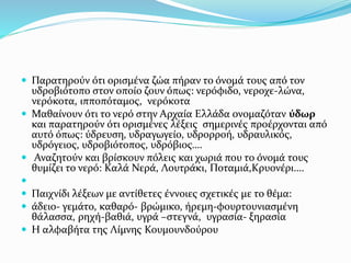  Παρατηρούν ότι ορισμένα ζώα πήραν το όνομά τους από τον
υδροβιότοπο στον οποίο ζουν όπως: νερόφιδο, νεροχε-λώνα,
νερόκοτα, ιπποπόταμος, νερόκοτα
 Μαθαίνουν ότι το νερό στην Αρχαία Ελλάδα ονομαζόταν ύδωρ
και παρατηρούν ότι ορισμένες λέξεις σημερινές προέρχονται από
αυτό όπως: ύδρευση, υδραγωγείο, υδρορροή, υδραυλικός,
υδρόγειος, υδροβιότοπος, υδρόβιος….
 Αναζητούν και βρίσκουν πόλεις και χωριά που το όνομά τους
θυμίζει το νερό: Καλά Νερά, Λουτράκι, Ποταμιά,Κρυονέρι….

 Παιχνίδι λέξεων με αντίθετες έννοιες σχετικές με το θέμα:
 άδειο- γεμάτο, καθαρό- βρώμικο, ήρεμη-φουρτουνιασμένη
θάλασσα, ρηχή-βαθιά, υγρά –στεγνά, υγρασία- ξηρασία
 Η αλφαβήτα της Λίμνης Κουμουνδούρου
 