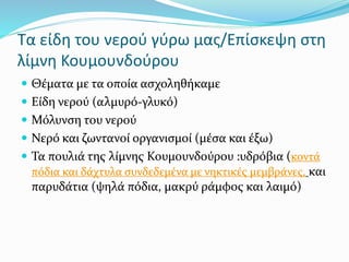 Τα είδη του νερού γύρω μας/Επίσκεψη στη
λίμνη Κουμουνδούρου
 Θέματα με τα οποία ασχοληθήκαμε
 Είδη νερού (αλμυρό-γλυκό)
 Μόλυνση του νερού
 Νερό και ζωντανοί οργανισμοί (μέσα και έξω)
 Τα πουλιά της λίμνης Κουμουνδούρου :υδρόβια (κοντά
πόδια και δάχτυλα συνδεδεμένα με νηκτικές μεμβράνες, και
παρυδάτια (ψηλά πόδια, μακρύ ράμφος και λαιμό)
 