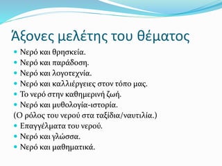 Άξονες μελέτης του θέματος
 Νερό και θρησκεία.
 Νερό και παράδοση.
 Νερό και λογοτεχνία.
 Νερό και καλλιέργειες στον τόπο μας.
 Το νερό στην καθημερινή ζωή.
 Νερό και μυθολογία-ιστορία.
(Ο ρόλος του νερού στα ταξίδια/ναυτιλία.)
 Επαγγέλματα του νερού.
 Νερό και γλώσσα.
 Νερό και μαθηματικά.
 