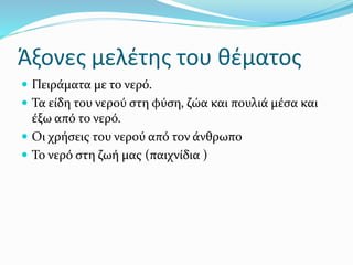 Άξονες μελέτης του θέματος
 Πειράματα με το νερό.
 Τα είδη του νερού στη φύση, ζώα και πουλιά μέσα και
έξω από το νερό.
 Οι χρήσεις του νερού από τον άνθρωπο
 Το νερό στη ζωή μας (παιχνίδια )
 