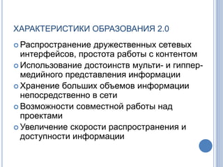 ХАРАКТЕРИСТИКИ ОБРАЗОВАНИЯ 2.0
 Распространение дружественных сетевых
интерфейсов, простота работы с контентом
 Использование достоинств мульти- и гиппер-
медийного представления информации
 Хранение больших объемов информации
непосредственно в сети
 Возможности совместной работы над
проектами
 Увеличение скорости распространения и
доступности информации
 