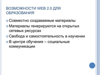 ВОЗМОЖНОСТИ WEB 2.0 ДЛЯ
ОБРАЗОВАНИЯ
 Совместно создаваемые материалы
 Материалы генерируются на открытых
сетевых ресурсах
 Свобода и самостоятельность в изучении
 В центре обучения – социальные
коммуникации
 