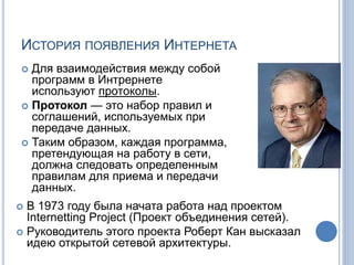 ИСТОРИЯ ПОЯВЛЕНИЯ ИНТЕРНЕТА
 Для взаимодействия между собой
программ в Интрернете
используют протоколы.
 Протокол — это набор правил и
соглашений, используемых при
передаче данных.
 Таким образом, каждая программа,
претендующая на работу в сети,
должна следовать определенным
правилам для приема и передачи
данных.
 В 1973 году была начата работа над проектом
Internetting Project (Проект объединения сетей).
 Руководитель этого проекта Роберт Кан высказал
идею открытой сетевой архитектуры.
 