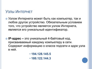 УЗЛЫ ИНТЕРНЕТ
 Узлом Интернета может быть как компьютер, так и
любое другое устройство. Обязательным условием
того, что устройство является узлом Интернета,
является его уникальный идентификатор.
 IP-адрес – это уникальный 4-байтовый код,
присваиваемый каждому компьютеру в сети.
Содержит информацию о классе подсети и адре узла
в ней.
• 194.128.145.5
• 180.122.144.3
 