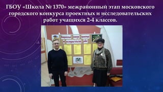 ГБОУ «Школа № 1370» межрайонный этап московского
городского конкурса проектных и исследовательских
работ учащихся 2-4 классов.
 