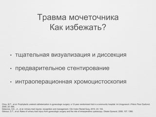 Травма мочеточника
Как избежать?
• тщательная визуализация и диссекция
• предварительное стентирование
• интраоперационная хромоцистоскопия
Chou, M.T., et al. Prophylactic ureteral catheterization in gynecologic surgery: a 12-year randomized trial in a community hospital. Int Urogynecol J Pelvic Floor Dysfunct,
2009. 20: 689.
Delacroix, S.E., Jr., et al. Urinary tract injures: recognition and management. Clin Colon Rectal Surg, 2010. 23: 104.
Gilmour, D.T., et al. Rates of urinary tract injury from gynecologic surgery and the role of intraoperative cystoscopy. Obstet Gynecol, 2006. 107: 1366.
 