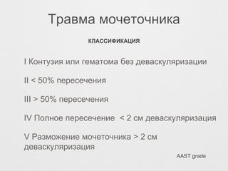 Травма мочеточника
I Контузия или гематома без деваскуляризации
II < 50% пересечения
III > 50% пересечения
IV Полное пересечение < 2 см деваскуляризация
V Разможение мочеточника > 2 см
деваскуляризация
КЛАССИФИКАЦИЯ
AAST grade
 