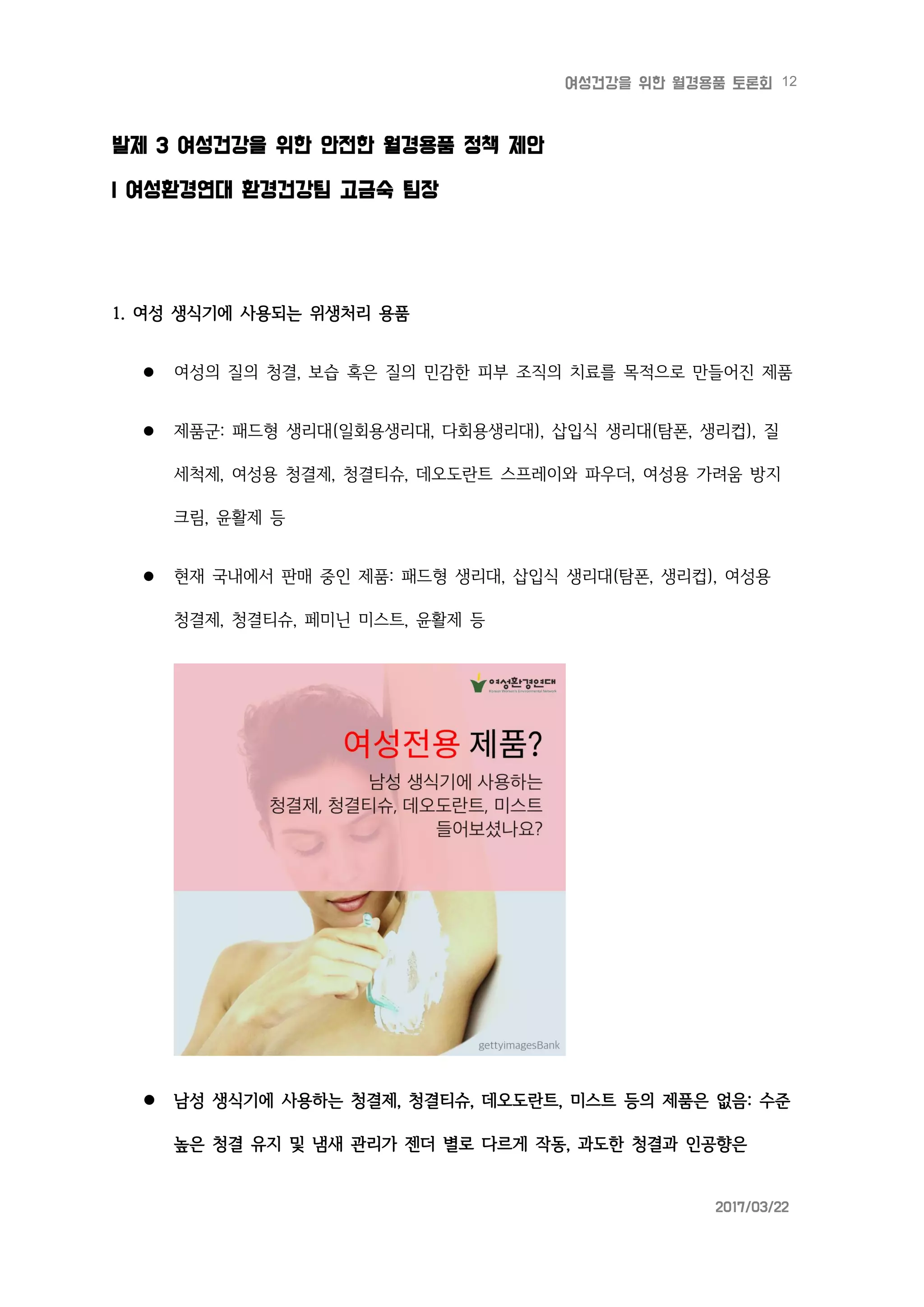 12여성건강을 위한 월경용품 토론회
2017/03/22
발제 3 여성건강을 위한 안전한 월경용품 정책 제안
| 여성환경연대 환경건강팀 고금숙 팀장
1. 여성 생식기에 사용되는 위생처리 용품
 여성의 질의 청결, 보습 혹은 질의 민감한 피부 조직의 치료를 목적으로 만들어진 제품
 제품군: 패드형 생리대(일회용생리대, 다회용생리대), 삽입식 생리대(탐폰, 생리컵), 질
세척제, 여성용 청결제, 청결티슈, 데오도란트 스프레이와 파우더, 여성용 가려움 방지
크림, 윤활제 등
 현재 국내에서 판매 중인 제품: 패드형 생리대, 삽입식 생리대(탐폰, 생리컵), 여성용
청결제, 청결티슈, 페미닌 미스트, 윤활제 등
 남성 생식기에 사용하는 청결제, 청결티슈, 데오도란트, 미스트 등의 제품은 없음: 수준
높은 청결 유지 및 냄새 관리가 젠더 별로 다르게 작동, 과도한 청결과 인공향은
 