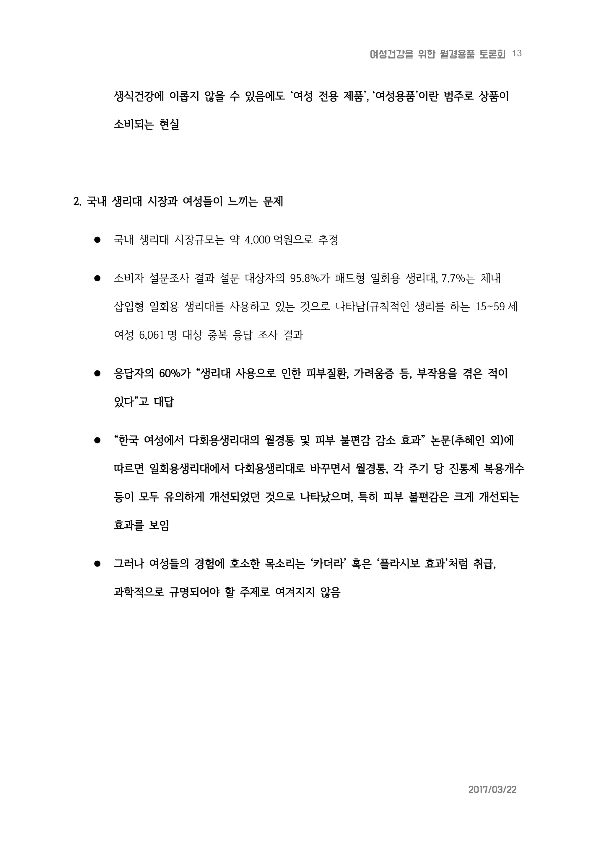 13여성건강을 위한 월경용품 토론회
2017/03/22
생식건강에 이롭지 않을 수 있음에도 ‘여성 전용 제품’, ‘여성용품’이란 범주로 상품이
소비되는 현실
2. 국내 생리대 시장과 여성들이 느끼는 문제
 국내 생리대 시장규모는 약 4,000 억원으로 추정
 소비자 설문조사 결과 설문 대상자의 95.8%가 패드형 일회용 생리대, 7.7%는 체내
삽입형 일회용 생리대를 사용하고 있는 것으로 나타남(규칙적인 생리를 하는 15~59 세
여성 6,061 명 대상 중복 응답 조사 결과
 응답자의 60%가 “생리대 사용으로 인한 피부질환, 가려움증 등, 부작용을 겪은 적이
있다”고 대답
 “한국 여성에서 다회용생리대의 월경통 및 피부 불편감 감소 효과” 논문(추혜인 외)에
따르면 일회용생리대에서 다회용생리대로 바꾸면서 월경통, 각 주기 당 진통제 복용개수
등이 모두 유의하게 개선되었던 것으로 나타났으며, 특히 피부 불편감은 크게 개선되는
효과를 보임
 그러나 여성들의 경험에 호소한 목소리는 ‘카더라’ 혹은 ‘플라시보 효과’처럼 취급,
과학적으로 규명되어야 할 주제로 여겨지지 않음
 