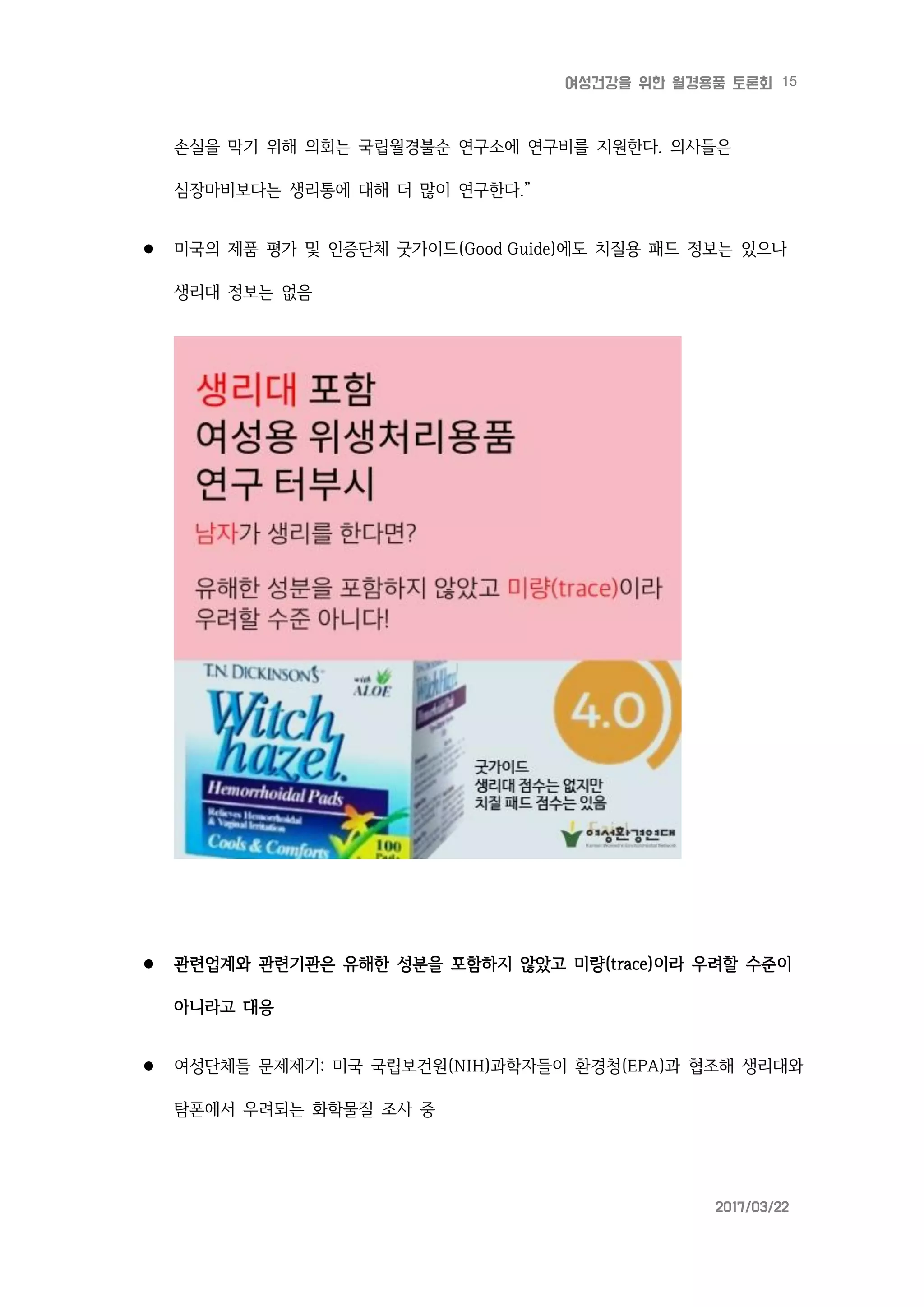 15여성건강을 위한 월경용품 토론회
2017/03/22
손실을 막기 위해 의회는 국립월경불순 연구소에 연구비를 지원한다. 의사들은
심장마비보다는 생리통에 대해 더 많이 연구한다.”
 미국의 제품 평가 및 인증단체 굿가이드(Good Guide)에도 치질용 패드 정보는 있으나
생리대 정보는 없음
 관련업계와 관련기관은 유해한 성분을 포함하지 않았고 미량(trace)이라 우려할 수준이
아니라고 대응
 여성단체들 문제제기: 미국 국립보건원(NIH)과학자들이 환경청(EPA)과 협조해 생리대와
탐폰에서 우려되는 화학물질 조사 중
 