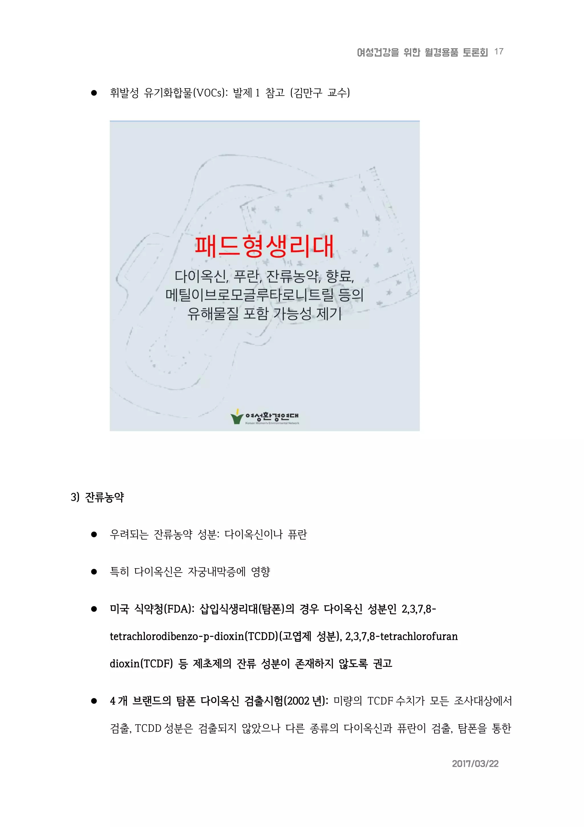 17여성건강을 위한 월경용품 토론회
2017/03/22
 휘발성 유기화합물(VOCs): 발제 1 참고 (김만구 교수)
3) 잔류농약
 우려되는 잔류농약 성분: 다이옥신이나 퓨란
 특히 다이옥신은 자궁내막증에 영향
 미국 식약청(FDA): 삽입식생리대(탐폰)의 경우 다이옥신 성분인 2,3,7,8-
tetrachlorodibenzo-p-dioxin(TCDD)(고엽제 성분), 2,3,7,8-tetrachlorofuran
dioxin(TCDF) 등 제초제의 잔류 성분이 존재하지 않도록 권고
 4 개 브랜드의 탐폰 다이옥신 검출시험(2002 년): 미량의 TCDF 수치가 모든 조사대상에서
검출, TCDD 성분은 검출되지 않았으나 다른 종류의 다이옥신과 퓨란이 검출, 탐폰을 통한
 