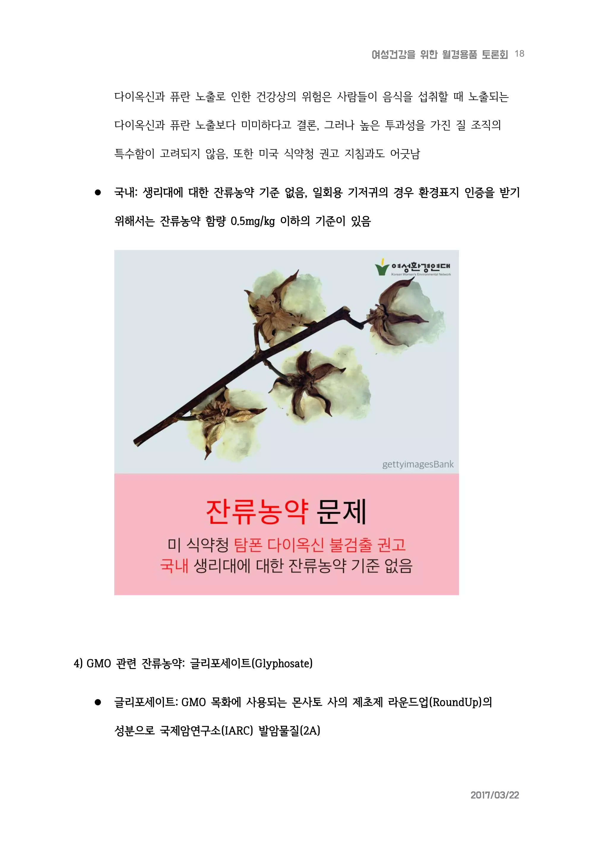 18여성건강을 위한 월경용품 토론회
2017/03/22
다이옥신과 퓨란 노출로 인한 건강상의 위험은 사람들이 음식을 섭취할 때 노출되는
다이옥신과 퓨란 노출보다 미미하다고 결론, 그러나 높은 투과성을 가진 질 조직의
특수함이 고려되지 않음, 또한 미국 식약청 권고 지침과도 어긋남
 국내: 생리대에 대한 잔류농약 기준 없음, 일회용 기저귀의 경우 환경표지 인증을 받기
위해서는 잔류농약 함량 0.5mg/kg 이하의 기준이 있음
4) GMO 관련 잔류농약: 글리포세이트(Glyphosate)
 글리포세이트: GMO 목화에 사용되는 몬사토 사의 제초제 라운드업(RoundUp)의
성분으로 국제암연구소(IARC) 발암물질(2A)
 