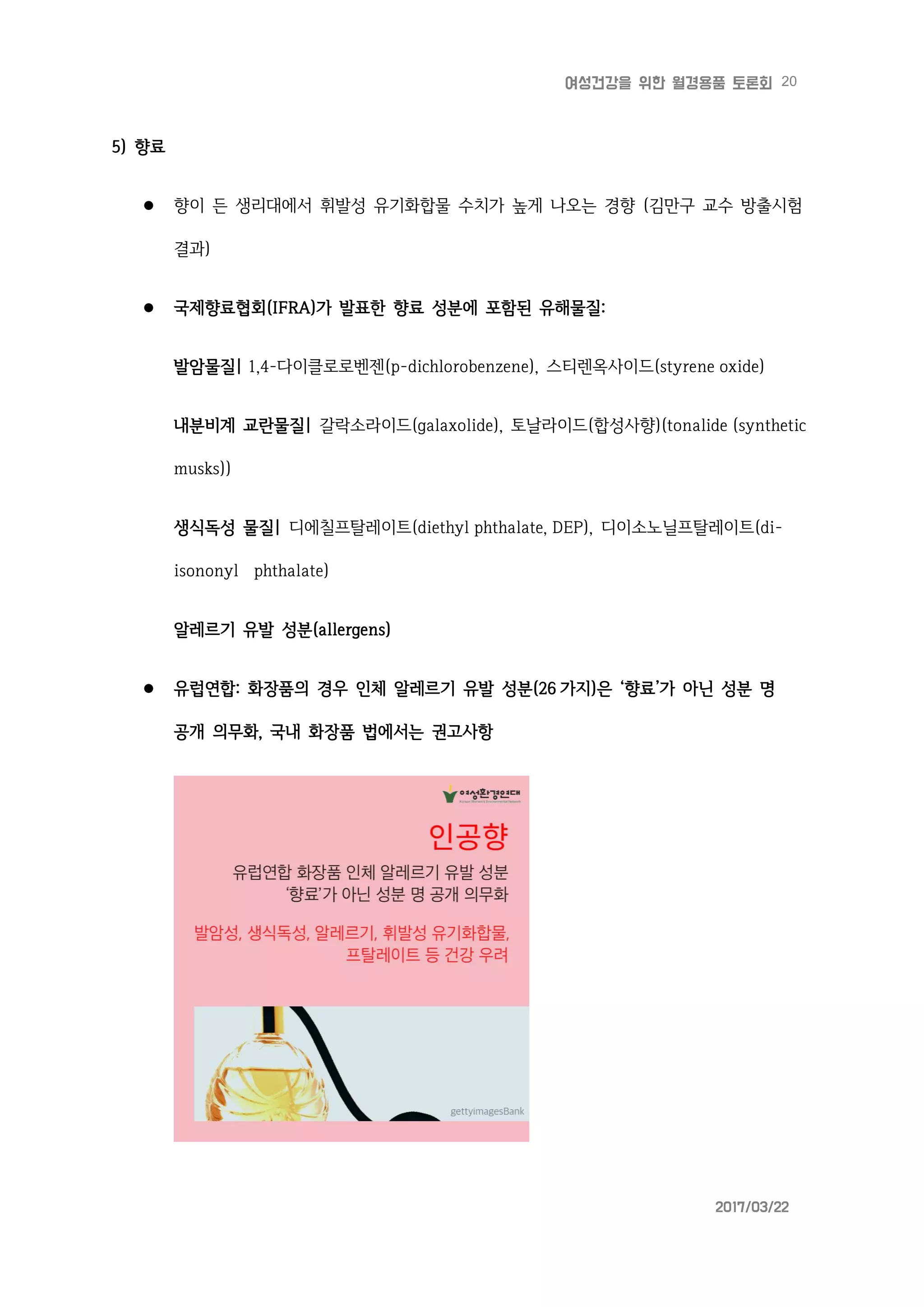 20여성건강을 위한 월경용품 토론회
2017/03/22
5) 향료
 향이 든 생리대에서 휘발성 유기화합물 수치가 높게 나오는 경향 (김만구 교수 방출시험
결과)
 국제향료협회(IFRA)가 발표한 향료 성분에 포함된 유해물질:
발암물질| 1,4-다이클로로벤젠(p-dichlorobenzene), 스티렌옥사이드(styrene oxide)
내분비계 교란물질| 갈락소라이드(galaxolide), 토날라이드(합성사향)(tonalide (synthetic
musks))
생식독성 물질| 디에칠프탈레이트(diethyl phthalate, DEP), 디이소노닐프탈레이트(di-
isononyl phthalate)
알레르기 유발 성분(allergens)
 유럽연합: 화장품의 경우 인체 알레르기 유발 성분(26 가지)은 ‘향료’가 아닌 성분 명
공개 의무화, 국내 화장품 법에서는 권고사항
 