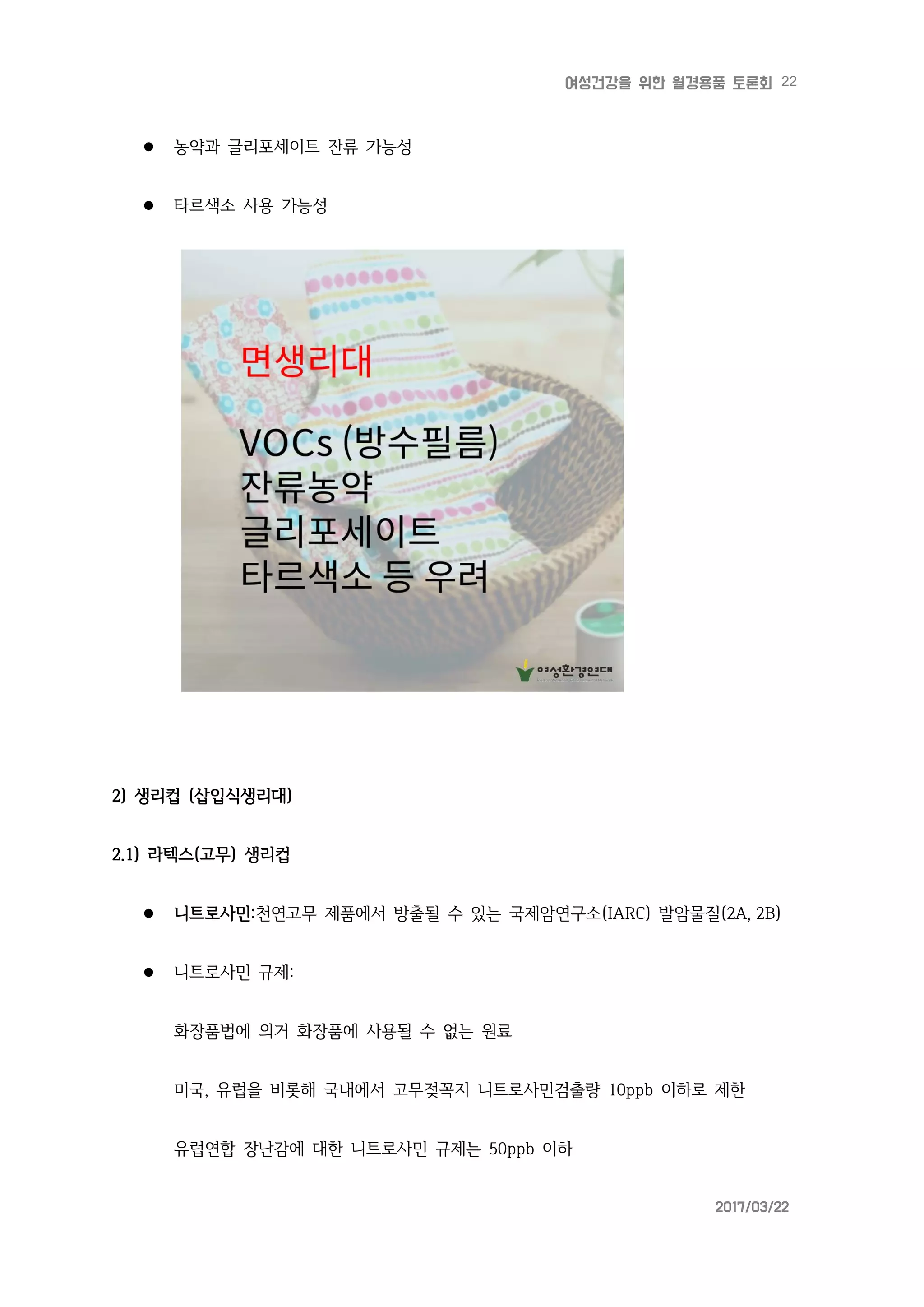 22여성건강을 위한 월경용품 토론회
2017/03/22
 농약과 글리포세이트 잔류 가능성
 타르색소 사용 가능성
2) 생리컵 (삽입식생리대)
2.1) 라텍스(고무) 생리컵
 니트로사민:천연고무 제품에서 방출될 수 있는 국제암연구소(IARC) 발암물질(2A, 2B)
 니트로사민 규제:
화장품법에 의거 화장품에 사용될 수 없는 원료
미국, 유럽을 비롯해 국내에서 고무젖꼭지 니트로사민검출량 10ppb 이하로 제한
유럽연합 장난감에 대한 니트로사민 규제는 50ppb 이하
 