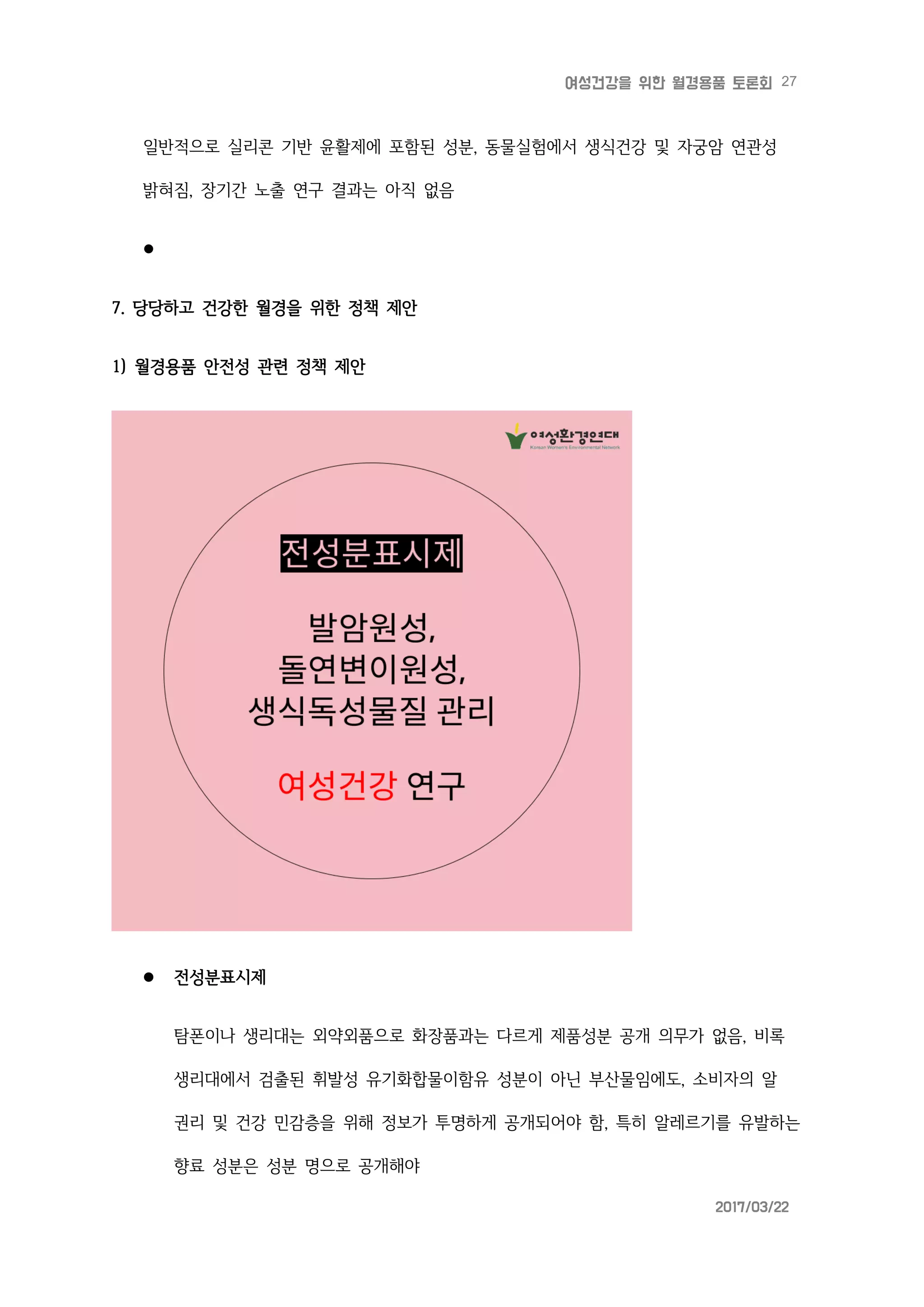 27여성건강을 위한 월경용품 토론회
2017/03/22
일반적으로 실리콘 기반 윤활제에 포함된 성분, 동물실험에서 생식건강 및 자궁암 연관성
밝혀짐, 장기간 노출 연구 결과는 아직 없음

7. 당당하고 건강한 월경을 위한 정책 제안
1) 월경용품 안전성 관련 정책 제안
 전성분표시제
탐폰이나 생리대는 외약외품으로 화장품과는 다르게 제품성분 공개 의무가 없음, 비록
생리대에서 검출된 휘발성 유기화합물이함유 성분이 아닌 부산물임에도, 소비자의 알
권리 및 건강 민감층을 위해 정보가 투명하게 공개되어야 함, 특히 알레르기를 유발하는
향료 성분은 성분 명으로 공개해야
 