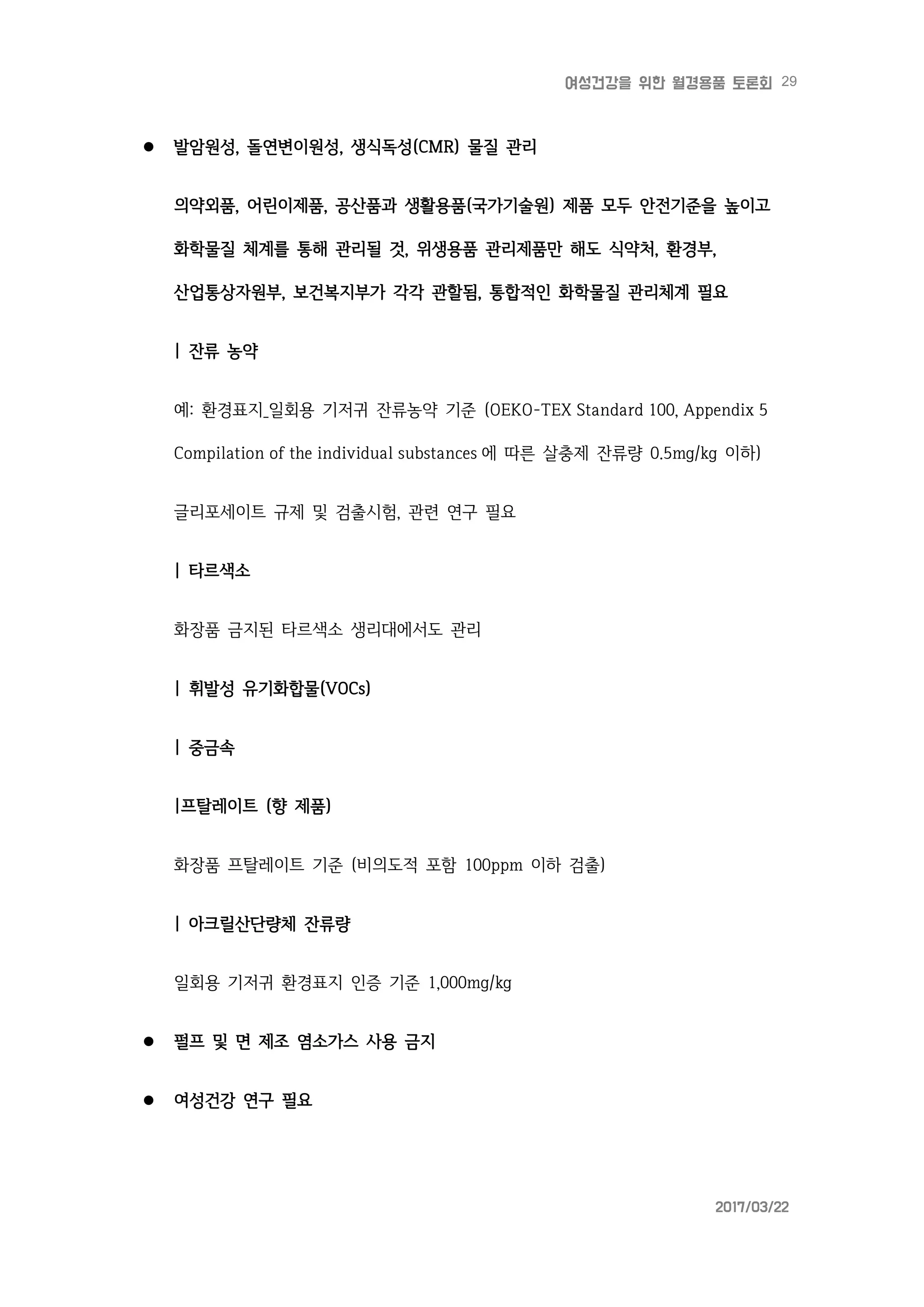 29여성건강을 위한 월경용품 토론회
2017/03/22
 발암원성, 돌연변이원성, 생식독성(CMR) 물질 관리
의약외품, 어린이제품, 공산품과 생활용품(국가기술원) 제품 모두 안전기준을 높이고
화학물질 체계를 통해 관리될 것, 위생용품 관리제품만 해도 식약처, 환경부,
산업통상자원부, 보건복지부가 각각 관할됨, 통합적인 화학물질 관리체계 필요
| 잔류 농약
예: 환경표지_일회용 기저귀 잔류농약 기준 (OEKO-TEX Standard 100, Appendix 5
Compilation of the individual substances 에 따른 살충제 잔류량 0.5mg/kg 이하)
글리포세이트 규제 및 검출시험, 관련 연구 필요
| 타르색소
화장품 금지된 타르색소 생리대에서도 관리
| 휘발성 유기화합물(VOCs)
| 중금속
|프탈레이트 (향 제품)
화장품 프탈레이트 기준 (비의도적 포함 100ppm 이하 검출)
| 아크릴산단량체 잔류량
일회용 기저귀 환경표지 인증 기준 1,000mg/kg
 펄프 및 면 제조 염소가스 사용 금지
 여성건강 연구 필요
 