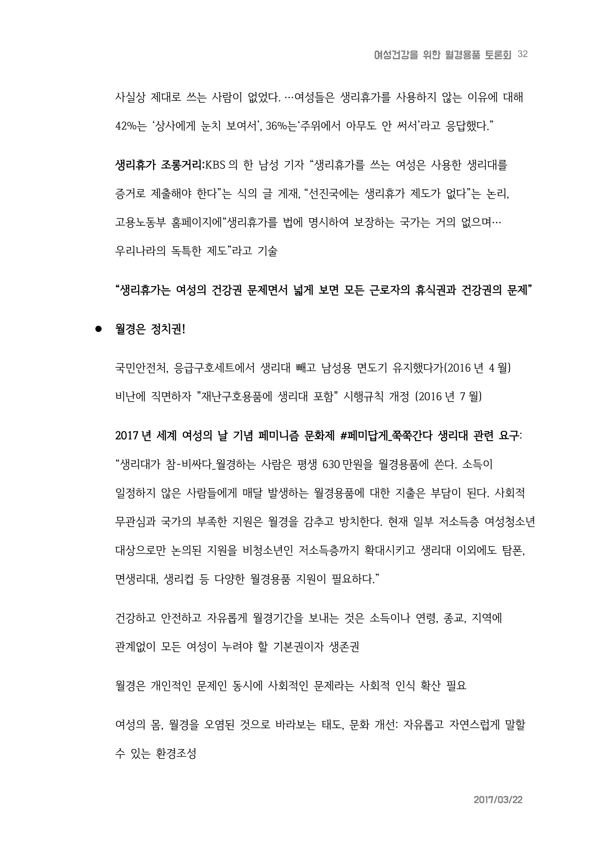 32여성건강을 위한 월경용품 토론회
2017/03/22
사실상 제대로 쓰는 사람이 없었다. …여성들은 생리휴가를 사용하지 않는 이유에 대해
42%는 ‘상사에게 눈치 보여서’, 36%는‘주위에서 아무도 안 써서’라고 응답했다.”
생리휴가 조롱거리:KBS 의 한 남성 기자 “생리휴가를 쓰는 여성은 사용한 생리대를
증거로 제출해야 한다”는 식의 글 게재, “선진국에는 생리휴가 제도가 없다”는 논리,
고용노동부 홈페이지에“생리휴가를 법에 명시하여 보장하는 국가는 거의 없으며…
우리나라의 독특한 제도”라고 기술
“생리휴가는 여성의 건강권 문제면서 넓게 보면 모든 근로자의 휴식권과 건강권의 문제”
 월경은 정치권!
국민안전처, 응급구호세트에서 생리대 빼고 남성용 면도기 유지했다가(2016 년 4 월)
비난에 직면하자 "재난구호용품에 생리대 포함" 시행규칙 개정 (2016 년 7 월)
2017 년 세계 여성의 날 기념 페미니즘 문화제 #페미답게_쭉쭉간다 생리대 관련 요구:
“생리대가 참-비싸다_월경하는 사람은 평생 630 만원을 월경용품에 쓴다. 소득이
일정하지 않은 사람들에게 매달 발생하는 월경용품에 대한 지출은 부담이 된다. 사회적
무관심과 국가의 부족한 지원은 월경을 감추고 방치한다. 현재 일부 저소득층 여성청소년
대상으로만 논의된 지원을 비청소년인 저소득층까지 확대시키고 생리대 이외에도 탐폰,
면생리대, 생리컵 등 다양한 월경용품 지원이 필요하다.”
건강하고 안전하고 자유롭게 월경기간을 보내는 것은 소득이나 연령, 종교, 지역에
관계없이 모든 여성이 누려야 할 기본권이자 생존권
월경은 개인적인 문제인 동시에 사회적인 문제라는 사회적 인식 확산 필요
여성의 몸, 월경을 오염된 것으로 바라보는 태도, 문화 개선: 자유롭고 자연스럽게 말할
수 있는 환경조성
 