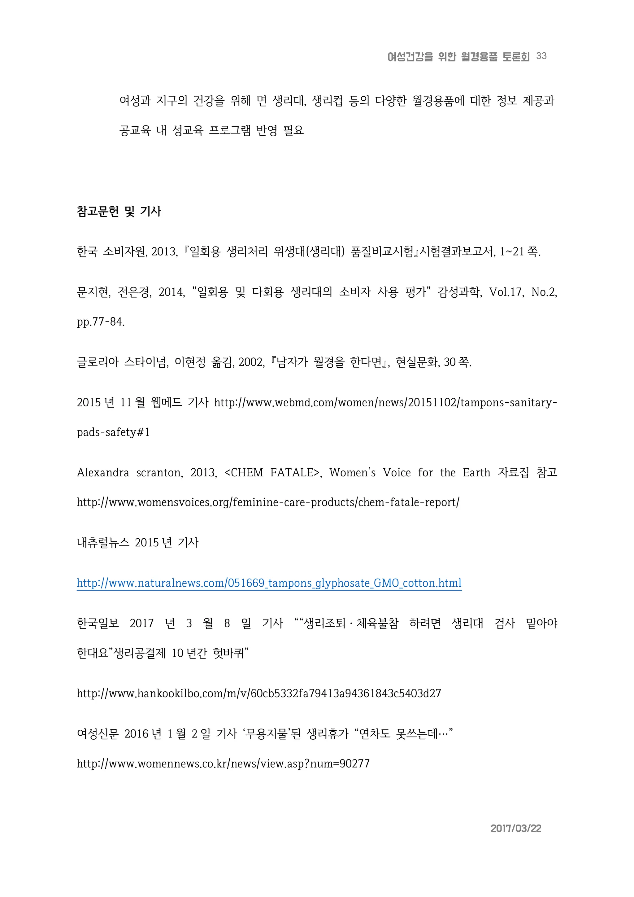 33여성건강을 위한 월경용품 토론회
2017/03/22
여성과 지구의 건강을 위해 면 생리대, 생리컵 등의 다양한 월경용품에 대한 정보 제공과
공교육 내 성교육 프로그램 반영 필요
참고문헌 및 기사
한국 소비자원, 2013, 『일회용 생리처리 위생대(생리대) 품질비교시험』시험결과보고서, 1~21 쪽.
문지현, 전은경, 2014, "일회용 및 다회용 생리대의 소비자 사용 평가" 감성과학, Vol.17, No.2,
pp.77-84.
글로리아 스타이넘, 이현정 옮김, 2002, 『남자가 월경을 한다면』, 현실문화, 30 쪽.
2015 년 11 월 웹메드 기사 http://www.webmd.com/women/news/20151102/tampons-sanitary-
pads-safety#1
Alexandra scranton, 2013, <CHEM FATALE>, Women’s Voice for the Earth 자료집 참고
http://www.womensvoices.org/feminine-care-products/chem-fatale-report/
내츄럴뉴스 2015 년 기사
http://www.naturalnews.com/051669_tampons_glyphosate_GMO_cotton.html
한국일보 2017 년 3 월 8 일 기사 ““생리조퇴ㆍ체육불참 하려면 생리대 검사 맡아야
한대요”생리공결제 10 년간 헛바퀴”
http://www.hankookilbo.com/m/v/60cb5332fa79413a94361843c5403d27
여성신문 2016 년 1 월 2 일 기사 ‘무용지물’된 생리휴가 “연차도 못쓰는데…”
http://www.womennews.co.kr/news/view.asp?num=90277
 