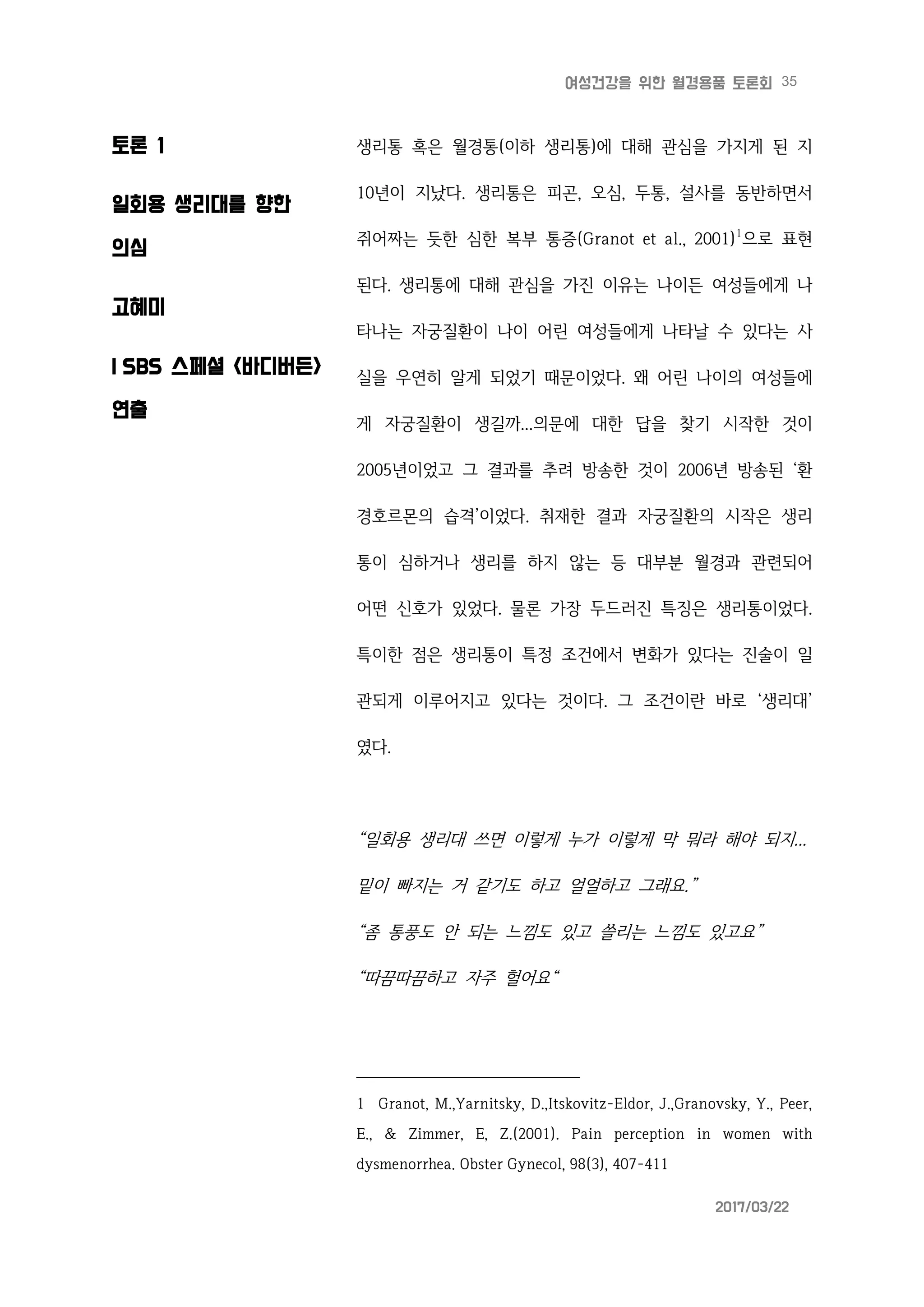 35여성건강을 위한 월경용품 토론회
2017/03/22
토론 1
일회용 생리대를 향한
의심
고혜미
| SBS 스페셜 <바디버든>
연출
생리통 혹은 월경통(이하 생리통)에 대해 관심을 가지게 된 지
10년이 지났다. 생리통은 피곤, 오심, 두통, 설사를 동반하면서
쥐어짜는 듯한 심한 복부 통증(Granot et al., 2001)1
으로 표현
된다. 생리통에 대해 관심을 가진 이유는 나이든 여성들에게 나
타나는 자궁질환이 나이 어린 여성들에게 나타날 수 있다는 사
실을 우연히 알게 되었기 때문이었다. 왜 어린 나이의 여성들에
게 자궁질환이 생길까...의문에 대한 답을 찾기 시작한 것이
2005년이었고 그 결과를 추려 방송한 것이 2006년 방송된 ‘환
경호르몬의 습격’이었다. 취재한 결과 자궁질환의 시작은 생리
통이 심하거나 생리를 하지 않는 등 대부분 월경과 관련되어
어떤 신호가 있었다. 물론 가장 두드러진 특징은 생리통이었다.
특이한 점은 생리통이 특정 조건에서 변화가 있다는 진술이 일
관되게 이루어지고 있다는 것이다. 그 조건이란 바로 ‘생리대’
였다.
“일회용 생리대 쓰면 이렇게 누가 이렇게 막 뭐라 해야 되지...
밑이 빠지는 거 같기도 하고 얼얼하고 그래요.”
“좀 통풍도 안 되는 느낌도 있고 쓸리는 느낌도 있고요”
“따끔따끔하고 자주 헐어요“
1 Granot, M.,Yarnitsky, D.,Itskovitz-Eldor, J.,Granovsky, Y., Peer,
E., & Zimmer, E, Z.(2001). Pain perception in women with
dysmenorrhea. Obster Gynecol, 98(3), 407-411
 