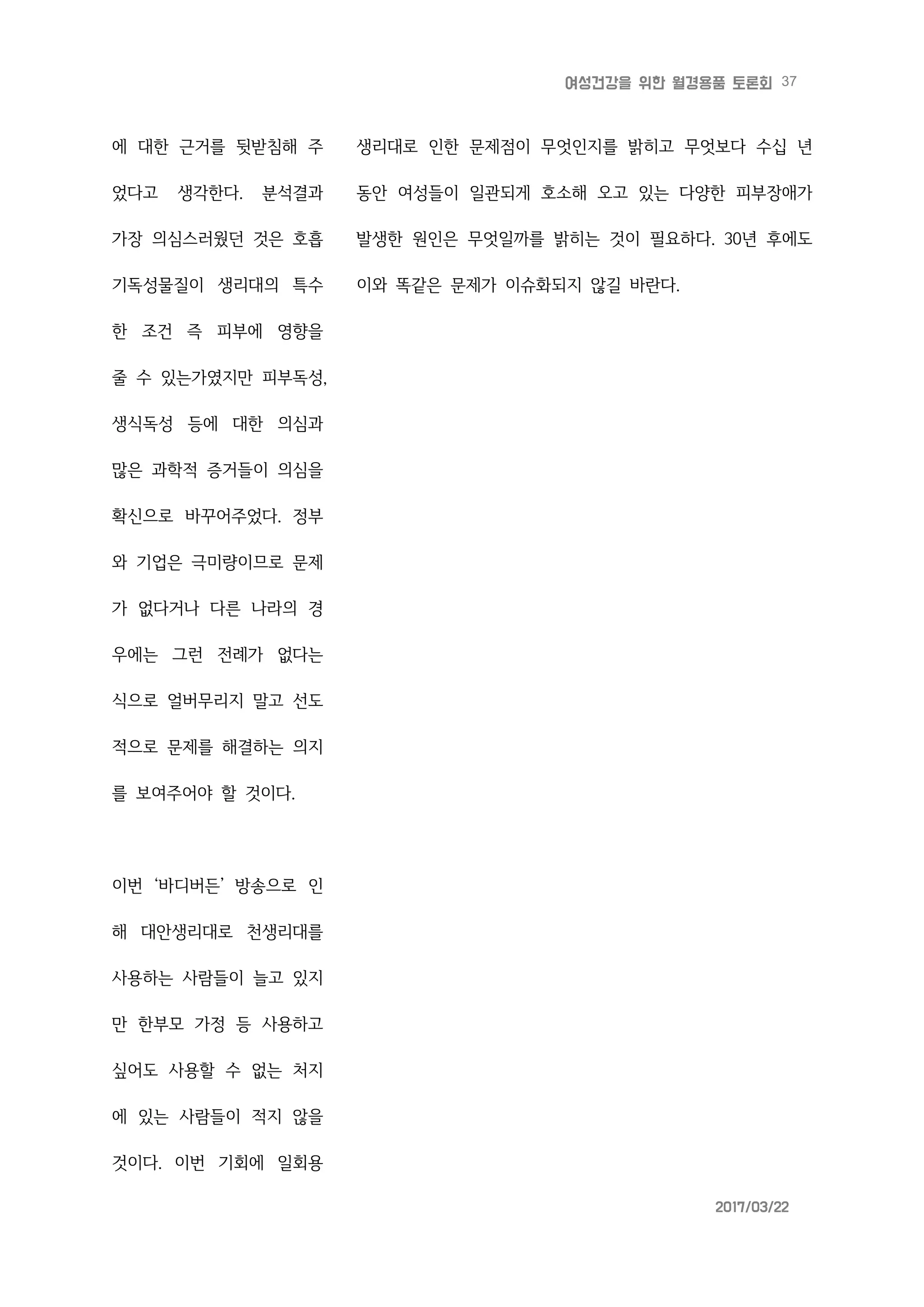 37여성건강을 위한 월경용품 토론회
2017/03/22
에 대한 근거를 뒷받침해 주
었다고 생각한다. 분석결과
가장 의심스러웠던 것은 호흡
기독성물질이 생리대의 특수
한 조건 즉 피부에 영향을
줄 수 있는가였지만 피부독성,
생식독성 등에 대한 의심과
많은 과학적 증거들이 의심을
확신으로 바꾸어주었다. 정부
와 기업은 극미량이므로 문제
가 없다거나 다른 나라의 경
우에는 그런 전례가 없다는
식으로 얼버무리지 말고 선도
적으로 문제를 해결하는 의지
를 보여주어야 할 것이다.
이번 ‘바디버든’ 방송으로 인
해 대안생리대로 천생리대를
사용하는 사람들이 늘고 있지
만 한부모 가정 등 사용하고
싶어도 사용할 수 없는 처지
에 있는 사람들이 적지 않을
것이다. 이번 기회에 일회용
생리대로 인한 문제점이 무엇인지를 밝히고 무엇보다 수십 년
동안 여성들이 일관되게 호소해 오고 있는 다양한 피부장애가
발생한 원인은 무엇일까를 밝히는 것이 필요하다. 30년 후에도
이와 똑같은 문제가 이슈화되지 않길 바란다.
 