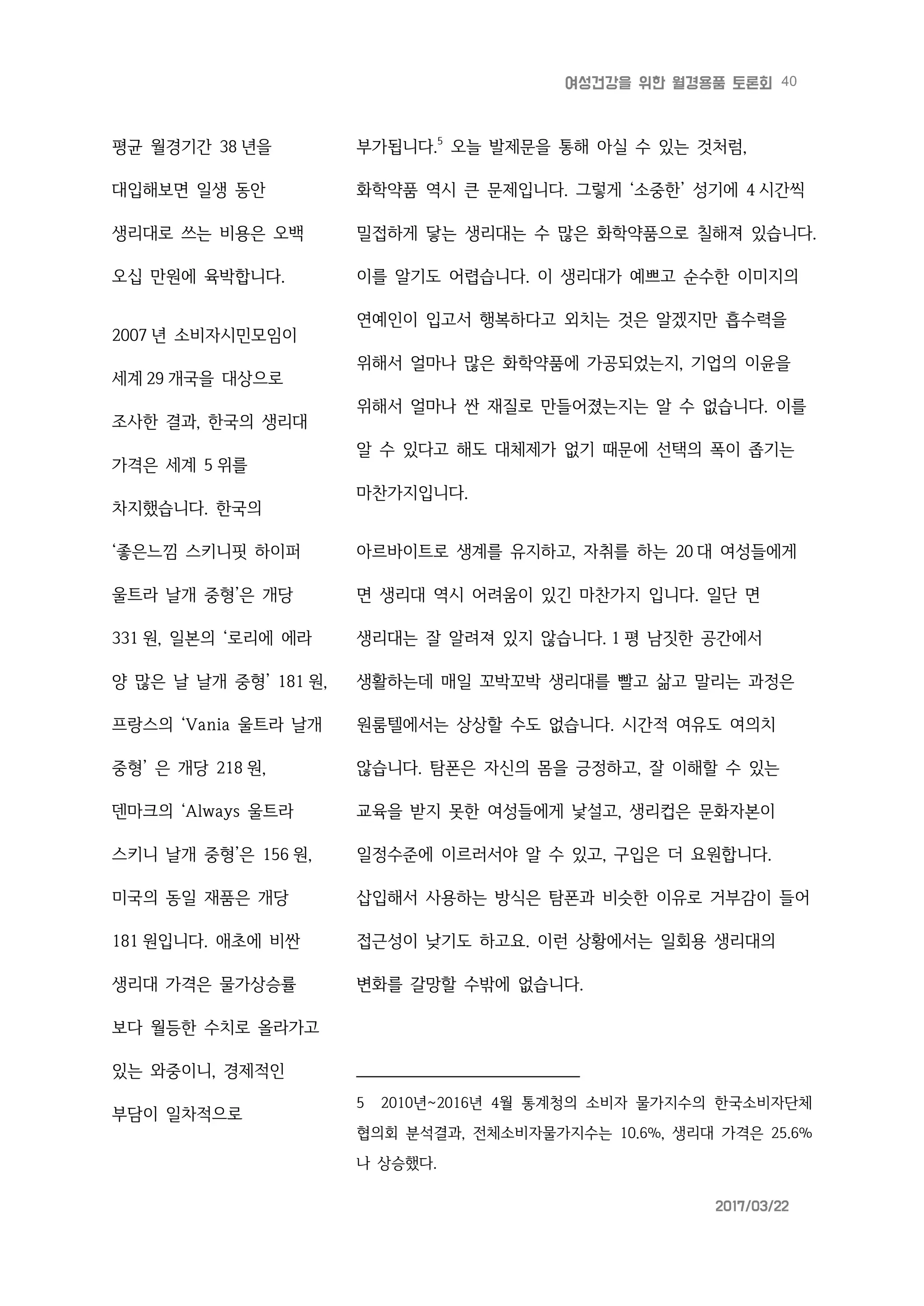 40여성건강을 위한 월경용품 토론회
2017/03/22
평균 월경기간 38 년을
대입해보면 일생 동안
생리대로 쓰는 비용은 오백
오십 만원에 육박합니다.
2007 년 소비자시민모임이
세계 29 개국을 대상으로
조사한 결과, 한국의 생리대
가격은 세계 5 위를
차지했습니다. 한국의
‘좋은느낌 스키니핏 하이퍼
울트라 날개 중형’은 개당
331 원, 일본의 ‘로리에 에라
양 많은 날 날개 중형’ 181 원,
프랑스의 ‘Vania 울트라 날개
중형’ 은 개당 218 원,
덴마크의 ‘Always 울트라
스키니 날개 중형’은 156 원,
미국의 동일 재품은 개당
181 원입니다. 애초에 비싼
생리대 가격은 물가상승률
보다 월등한 수치로 올라가고
있는 와중이니, 경제적인
부담이 일차적으로
부가됩니다.5
오늘 발제문을 통해 아실 수 있는 것처럼,
화학약품 역시 큰 문제입니다. 그렇게 ‘소중한’ 성기에 4 시간씩
밀접하게 닿는 생리대는 수 많은 화학약품으로 칠해져 있습니다.
이를 알기도 어렵습니다. 이 생리대가 예쁘고 순수한 이미지의
연예인이 입고서 행복하다고 외치는 것은 알겠지만 흡수력을
위해서 얼마나 많은 화학약품에 가공되었는지, 기업의 이윤을
위해서 얼마나 싼 재질로 만들어졌는지는 알 수 없습니다. 이를
알 수 있다고 해도 대체제가 없기 때문에 선택의 폭이 좁기는
마찬가지입니다.
아르바이트로 생계를 유지하고, 자취를 하는 20 대 여성들에게
면 생리대 역시 어려움이 있긴 마찬가지 입니다. 일단 면
생리대는 잘 알려져 있지 않습니다. 1 평 남짓한 공간에서
생활하는데 매일 꼬박꼬박 생리대를 빨고 삶고 말리는 과정은
원룸텔에서는 상상할 수도 없습니다. 시간적 여유도 여의치
않습니다. 탐폰은 자신의 몸을 긍정하고, 잘 이해할 수 있는
교육을 받지 못한 여성들에게 낯설고, 생리컵은 문화자본이
일정수준에 이르러서야 알 수 있고, 구입은 더 요원합니다.
삽입해서 사용하는 방식은 탐폰과 비슷한 이유로 거부감이 들어
접근성이 낮기도 하고요. 이런 상황에서는 일회용 생리대의
변화를 갈망할 수밖에 없습니다.
5 2010년~2016년 4월 통계청의 소비자 물가지수의 한국소비자단체
협의회 분석결과, 전체소비자물가지수는 10.6%, 생리대 가격은 25.6%
나 상승했다.
 