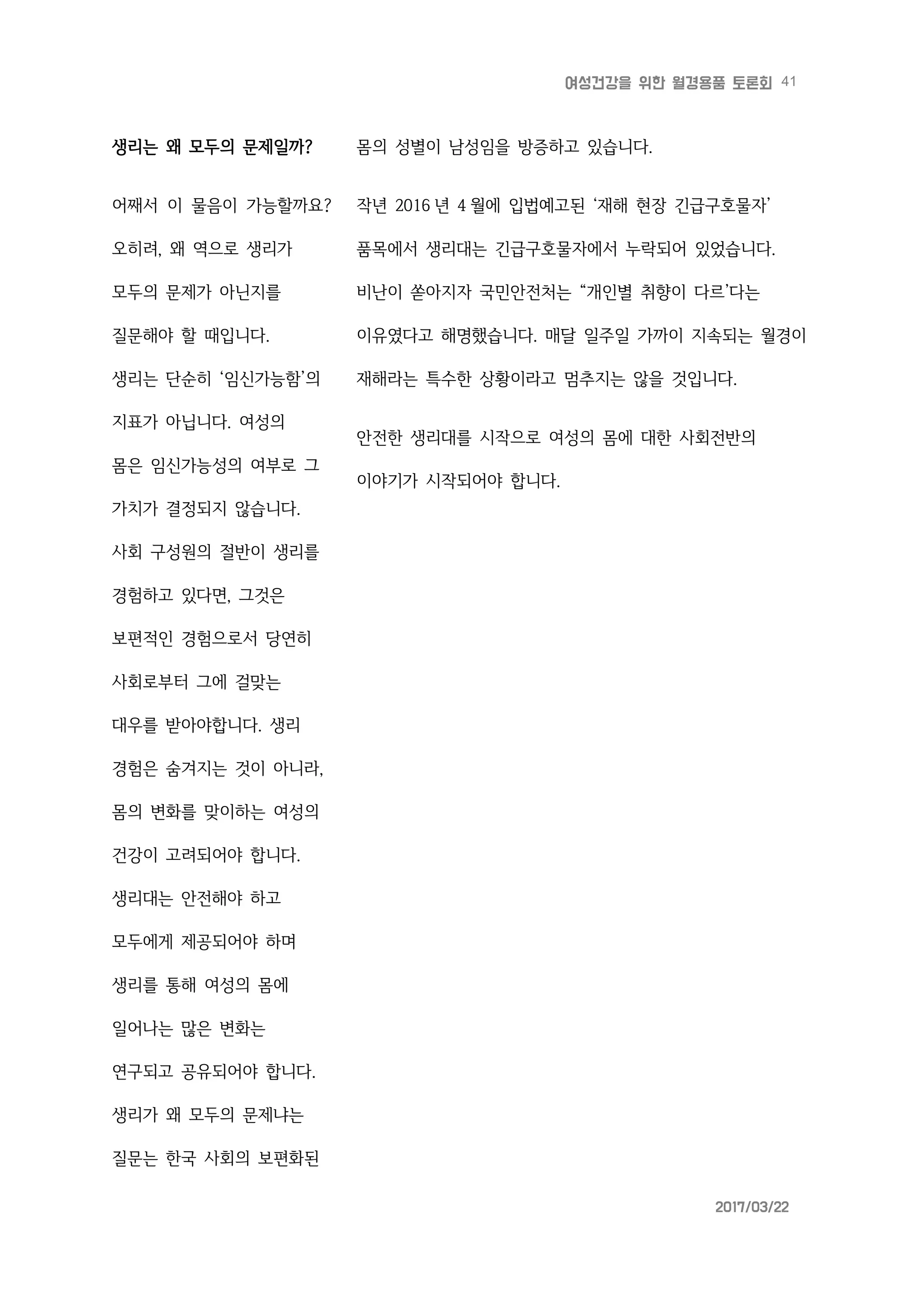 41여성건강을 위한 월경용품 토론회
2017/03/22
생리는 왜 모두의 문제일까?
어째서 이 물음이 가능할까요?
오히려, 왜 역으로 생리가
모두의 문제가 아닌지를
질문해야 할 때입니다.
생리는 단순히 ‘임신가능함’의
지표가 아닙니다. 여성의
몸은 임신가능성의 여부로 그
가치가 결정되지 않습니다.
사회 구성원의 절반이 생리를
경험하고 있다면, 그것은
보편적인 경험으로서 당연히
사회로부터 그에 걸맞는
대우를 받아야합니다. 생리
경험은 숨겨지는 것이 아니라,
몸의 변화를 맞이하는 여성의
건강이 고려되어야 합니다.
생리대는 안전해야 하고
모두에게 제공되어야 하며
생리를 통해 여성의 몸에
일어나는 많은 변화는
연구되고 공유되어야 합니다.
생리가 왜 모두의 문제냐는
질문는 한국 사회의 보편화된
몸의 성별이 남성임을 방증하고 있습니다.
작년 2016 년 4 월에 입법예고된 ‘재해 현장 긴급구호물자’
품목에서 생리대는 긴급구호물자에서 누락되어 있었습니다.
비난이 쏟아지자 국민안전처는 “개인별 취향이 다르’다는
이유였다고 해명했습니다. 매달 일주일 가까이 지속되는 월경이
재해라는 특수한 상황이라고 멈추지는 않을 것입니다.
안전한 생리대를 시작으로 여성의 몸에 대한 사회전반의
이야기가 시작되어야 합니다.
 