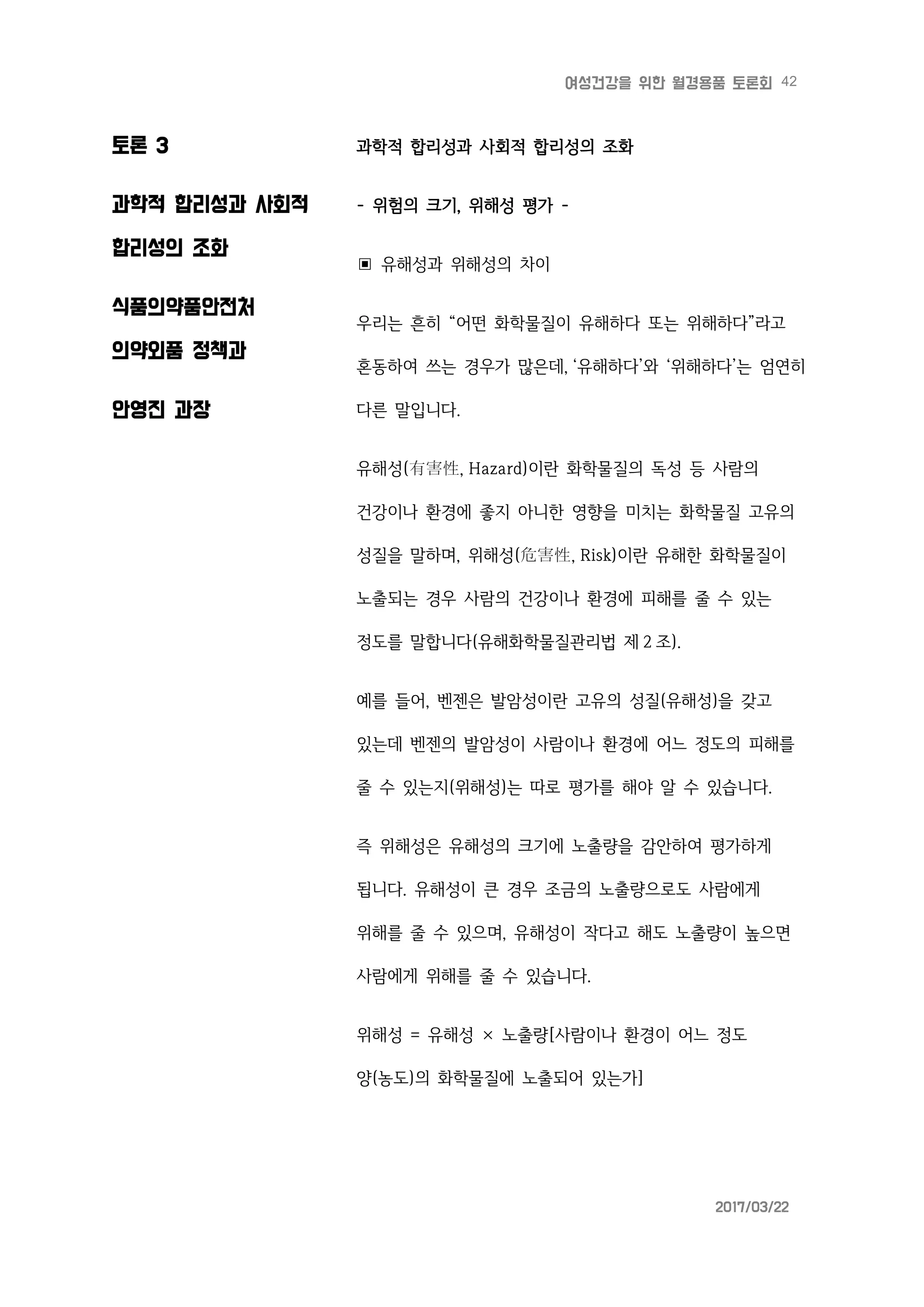 42여성건강을 위한 월경용품 토론회
2017/03/22
토론 3
과학적 합리성과 사회적
합리성의 조화
식품의약품안전처
의약외품 정책과
안영진 과장
과학적 합리성과 사회적 합리성의 조화
- 위험의 크기, 위해성 평가 -
▣ 유해성과 위해성의 차이
우리는 흔히 “어떤 화학물질이 유해하다 또는 위해하다”라고
혼동하여 쓰는 경우가 많은데, ‘유해하다’와 ‘위해하다’는 엄연히
다른 말입니다.
유해성(有害性, Hazard)이란 화학물질의 독성 등 사람의
건강이나 환경에 좋지 아니한 영향을 미치는 화학물질 고유의
성질을 말하며, 위해성(危害性, Risk)이란 유해한 화학물질이
노출되는 경우 사람의 건강이나 환경에 피해를 줄 수 있는
정도를 말합니다(유해화학물질관리법 제 2 조).
예를 들어, 벤젠은 발암성이란 고유의 성질(유해성)을 갖고
있는데 벤젠의 발암성이 사람이나 환경에 어느 정도의 피해를
줄 수 있는지(위해성)는 따로 평가를 해야 알 수 있습니다.
즉 위해성은 유해성의 크기에 노출량을 감안하여 평가하게
됩니다. 유해성이 큰 경우 조금의 노출량으로도 사람에게
위해를 줄 수 있으며, 유해성이 작다고 해도 노출량이 높으면
사람에게 위해를 줄 수 있습니다.
위해성 = 유해성 × 노출량[사람이나 환경이 어느 정도
양(농도)의 화학물질에 노출되어 있는가]
 