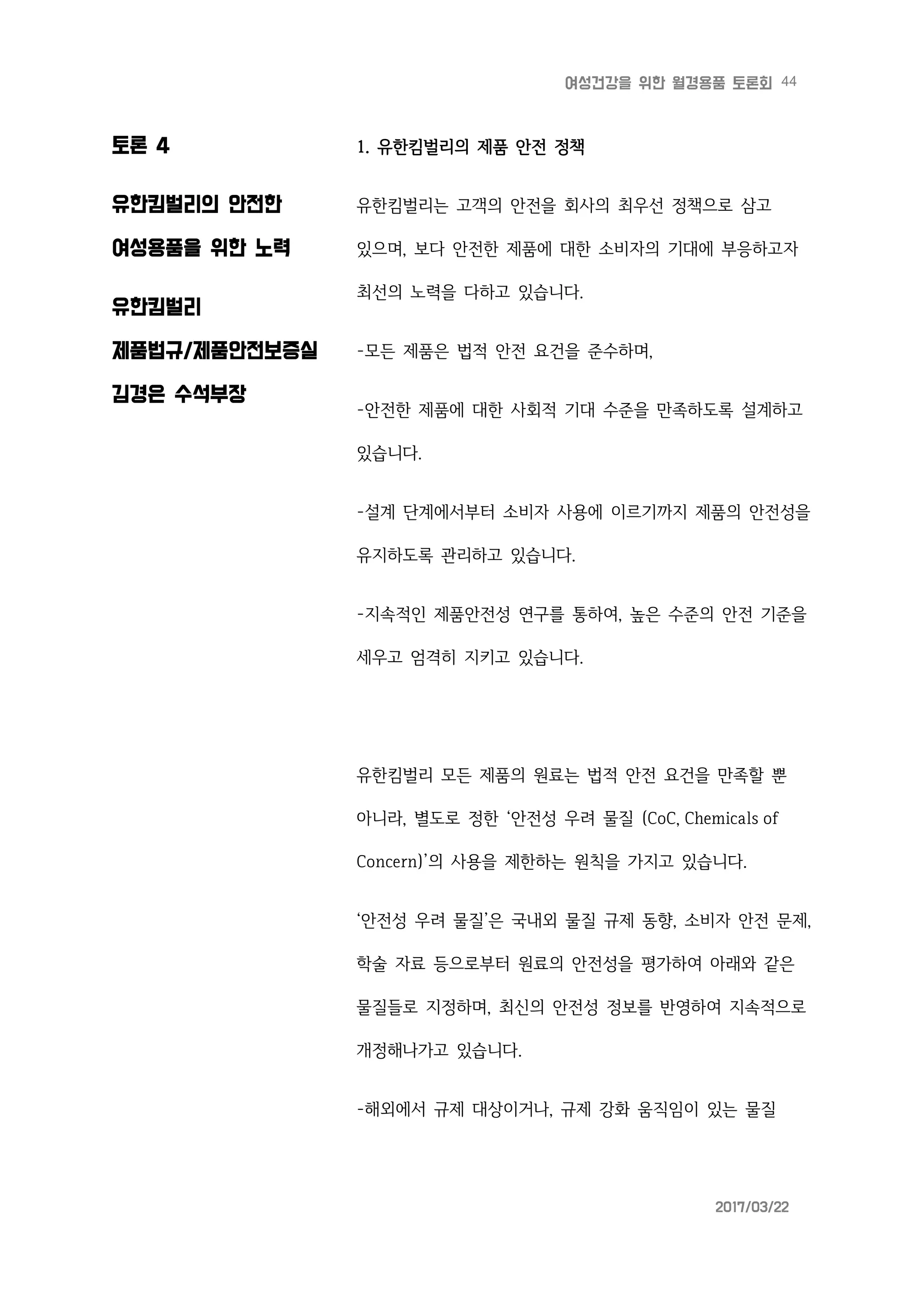 44여성건강을 위한 월경용품 토론회
2017/03/22
토론 4
유한킴벌리의 안전한
여성용품을 위한 노력
유한킴벌리
제품법규/제품안전보증실
김경은 수석부장
1. 유한킴벌리의 제품 안전 정책
유한킴벌리는 고객의 안전을 회사의 최우선 정책으로 삼고
있으며, 보다 안전한 제품에 대한 소비자의 기대에 부응하고자
최선의 노력을 다하고 있습니다.
-모든 제품은 법적 안전 요건을 준수하며,
-안전한 제품에 대한 사회적 기대 수준을 만족하도록 설계하고
있습니다.
-설계 단계에서부터 소비자 사용에 이르기까지 제품의 안전성을
유지하도록 관리하고 있습니다.
-지속적인 제품안전성 연구를 통하여, 높은 수준의 안전 기준을
세우고 엄격히 지키고 있습니다.
유한킴벌리 모든 제품의 원료는 법적 안전 요건을 만족할 뿐
아니라, 별도로 정한 ‘안전성 우려 물질 (CoC, Chemicals of
Concern)’의 사용을 제한하는 원칙을 가지고 있습니다.
‘안전성 우려 물질’은 국내외 물질 규제 동향, 소비자 안전 문제,
학술 자료 등으로부터 원료의 안전성을 평가하여 아래와 같은
물질들로 지정하며, 최신의 안전성 정보를 반영하여 지속적으로
개정해나가고 있습니다.
-해외에서 규제 대상이거나, 규제 강화 움직임이 있는 물질
 