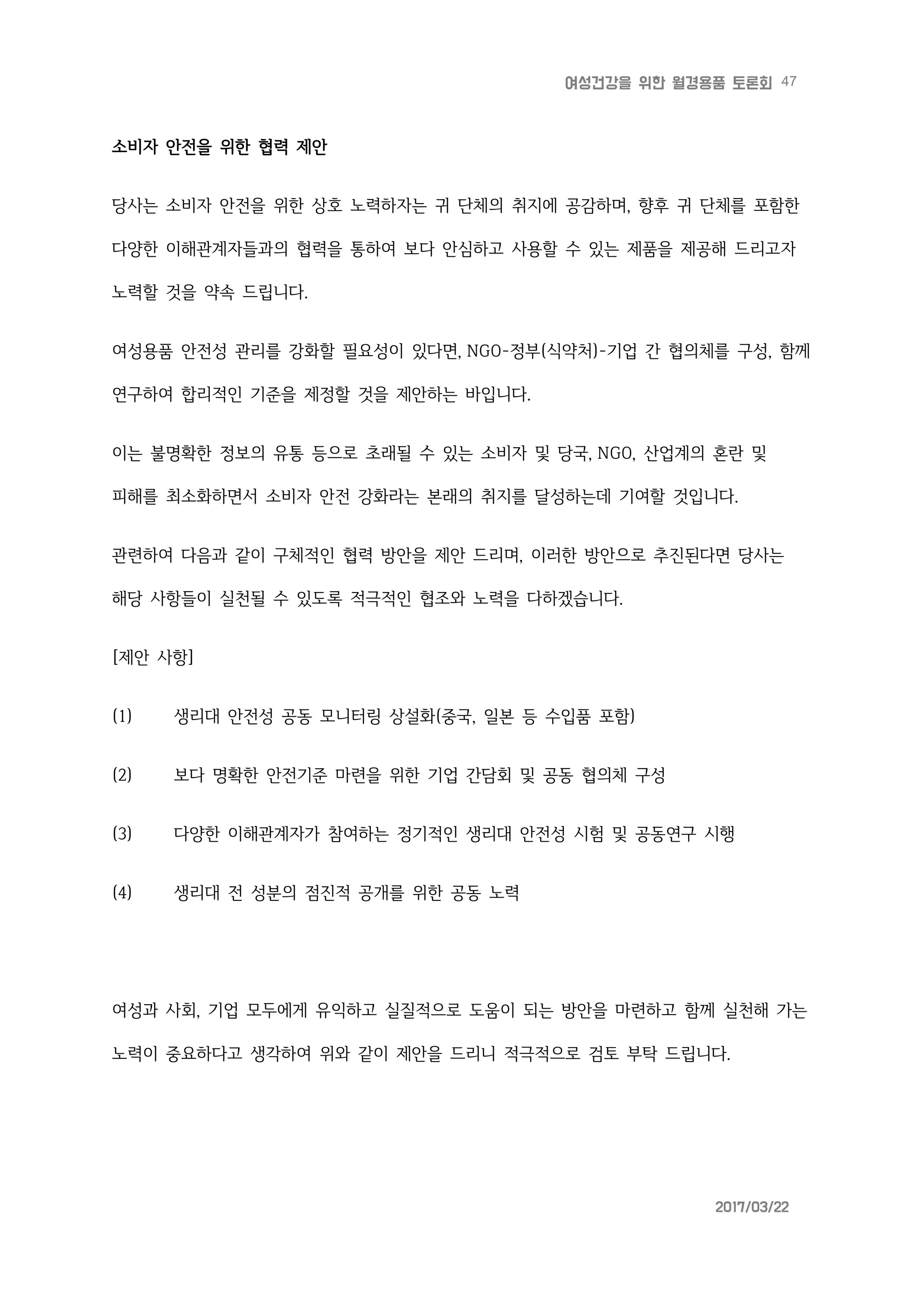 47여성건강을 위한 월경용품 토론회
2017/03/22
소비자 안전을 위한 협력 제안
당사는 소비자 안전을 위한 상호 노력하자는 귀 단체의 취지에 공감하며, 향후 귀 단체를 포함한
다양한 이해관계자들과의 협력을 통하여 보다 안심하고 사용할 수 있는 제품을 제공해 드리고자
노력할 것을 약속 드립니다.
여성용품 안전성 관리를 강화할 필요성이 있다면, NGO-정부(식약처)-기업 간 협의체를 구성, 함께
연구하여 합리적인 기준을 제정할 것을 제안하는 바입니다.
이는 불명확한 정보의 유통 등으로 초래될 수 있는 소비자 및 당국, NGO, 산업계의 혼란 및
피해를 최소화하면서 소비자 안전 강화라는 본래의 취지를 달성하는데 기여할 것입니다.
관련하여 다음과 같이 구체적인 협력 방안을 제안 드리며, 이러한 방안으로 추진된다면 당사는
해당 사항들이 실천될 수 있도록 적극적인 협조와 노력을 다하겠습니다.
[제안 사항]
(1) 생리대 안전성 공동 모니터링 상설화(중국, 일본 등 수입품 포함)
(2) 보다 명확한 안전기준 마련을 위한 기업 간담회 및 공동 협의체 구성
(3) 다양한 이해관계자가 참여하는 정기적인 생리대 안전성 시험 및 공동연구 시행
(4) 생리대 전 성분의 점진적 공개를 위한 공동 노력
여성과 사회, 기업 모두에게 유익하고 실질적으로 도움이 되는 방안을 마련하고 함께 실천해 가는
노력이 중요하다고 생각하여 위와 같이 제안을 드리니 적극적으로 검토 부탁 드립니다.
 