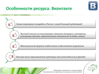 Мониторинг осуществлен с помощью сервиса
автоматического сбора данных в социальных сетях Social Ear
Особенности ресурса. Вконтакте
Самая популярная площадка в России с самой большой аудиторией
Высокий отклик на вовлекающие механики (конкурсы, викторины,
розыгрыши призов), маркетинговые активности (скидки, акции)
Максимальный прирост подписчиков в абсолютном выражении
Высокая доля нерелевантной аудитории для автомобильных брендов
 