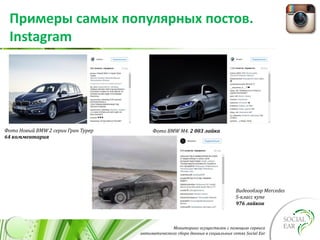 Мониторинг осуществлен с помощью сервиса
автоматического сбора данных в социальных сетях Social Ear
Примеры самых популярных постов.
Instagram
Фото Новый BMW 2 серии Гран Турер
64 комментария
Фото BMW M4. 2 003 лайка
Видеообзор Mercedes
S-класс купе
976 лайков
 